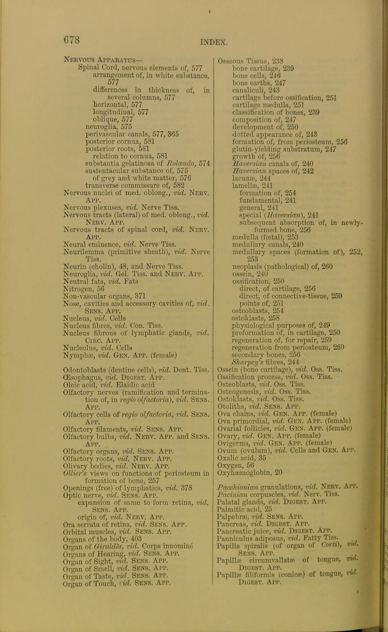 Nervous Apparatus— Spinal Cord, nervous elements of, 577 arrangement of, in white substance. 577 differences in thickness of, in several columns, 577 horizontal, 577 longitudinal, 577 oblique, 577 neuroglia, 575 perivascular canals, 577, 365 posterior cornua, 581 posterior roots, 581 relation to cornua, 581 substantia gelatinosa of Rolando, 574 sustentacular substance of, 575 of grey and white matter, 576 transverse commissure of, 582 Nervous nuclei of med. oblong., vid. Nerv. App. Nervous plexuses, vid. Nerve Tiss. Nervous tracts (lateral) of med. oblong., vid. Nerv. App. Nervous tracts of spinal cord, vid. Nerv. App. Neural eminence, vid. Nerve Tiss. Neurilemma (primitive sheath), vid. Nerve Tiss. Neurin (cholin), 48, and Nerve Tiss. Neuroglia, vid. Gel. Tiss. and Nerv. App. Neutral fats, vid. Fats Nitrogen, 56 Non-vascular organs, 371 Nose, cavities and accessory cavities of, vid. Sens. App. Nucleus, vid. Cells Nucleus fibres, vid. Con. Tiss. Nucleus fibrous of lymphatic glands, vid. Circ. App. Nucleolus, vid. Cells Nymphm, vid. Gen. App. (female) Odontoblasts (dentine cells), vid. Dent. Tiss. (Esophagus, vid. Digest. App. Oleic acid, vid. Elaidic acid Olfactory nerves (ramification and termina- tion of, in regio olfactoria), vid. Sens. App. Olfactory cells of regio olfactoria, vid. Sens. App. Olfactory filaments, vid. Sens. App. Olfactory bulbs, vid. Nerv. App. and Sens. App. Olfactory organs, vid. Sens. App. Olfactory roots, vid. Nerv. App. Olivary bodies, vid. Nerv. App. Ollier’s views on functions of periosteum in formation of bone, 257 Openings (free) of lymphatics, vid. 378 Optic nerve, vid. Sens. App. expansion of same to form retina, vid. Sens. App. origin of, vid. Nerv. App. Ora serrata of retina, vid. Sens. App. Orbital muscles, vid. Sens. App. Organs of the body, 403 Organ of Giraides, vid. Corps innomine Organs of Hearing, vid. Sens. App. Organ of Sight, vid. Sens. App. Organ of Smell, vid. Sens. App. Organ of Taste, vid. Sens. App. Organ of Touch, rid. Sens. App. Osseous Tissue, 238 bone cartilage, 239 bone cells, 246 bone earths, 247 canaliculi, 243 cartilage before ossification, 251 cartilage medulla, 251 classification of bones, 239 composition of, 247 development of, 250 dotted appearance of, 243 formation of, from periosteum, 256 glutin-yiekling substratum, 247 growth of, 256 Haversian canals of, 240 Haversian spaces of, 242 lacuna}, 244 lamella}, 241 formation of, 254 fundamental, 241 general, 241 special (Haversian), 241 subsequent absorption of, in newly- formed bone, 256 medulla (foetal), 253 medullary canals, 240 medullary spaces (formation of), 252, 253 neoplasis (pathological) of, 260 ossein, 240 ossification, 250 direct, of cartilage, 256 direct, of connective-tissue, 259 points of, 251 osteoblasts, 254 ostoklasts, 258 physiological purposes of, 249 preformation of, in cartilage, 250 regeneration of, for repair, 259 regeneration from periosteum, 260 secondary bones, 256 Sharpens fibres, 244 Ossein (bone cartilage), vid. Oss. Tiss. Ossification process, vid. Oss. Tiss. Osteoblasts, vid. Oss. Tiss. Osteogenesis, vid. Oss. Tiss. Ostoklasts, vid. Oss. Tiss. Otoliths, vid. Sens. App. Ova chains, vid. Gen. App. (female) Ova primordial, vid. Gen. App. (female) Ovarial follicles, vid. Gen. App. (female) Ovary, vid. Gen. App. (female) Ovigerms, vid. Gen. App. (female) Ovum (ovulum), vid. Cells and Gen. App. Oxalic acid, 35 Oxygen, 56 Oxyhemoglobin, 20 Pacchionian granulations, vid. Nerv. App. Pacinian corpuscles, vid, Nerv. Tiss. Palatal glands, vid. Digest. App. Palmitic acid, 25 Palpebral, vid. Sens. App. Pancreas, vid. Digest. App. Pancreatic juice, vid. Digest. App. Panniculus adiposus, vid. Fatty Tiss. Papilla spiralis (of organ of Corti), nd. Sens. App. ., Papillae circumvallatae of tongue, vid. Digest. Apr. ., Papillae filiformis (conicae) of tongue, rut. Digest. App.