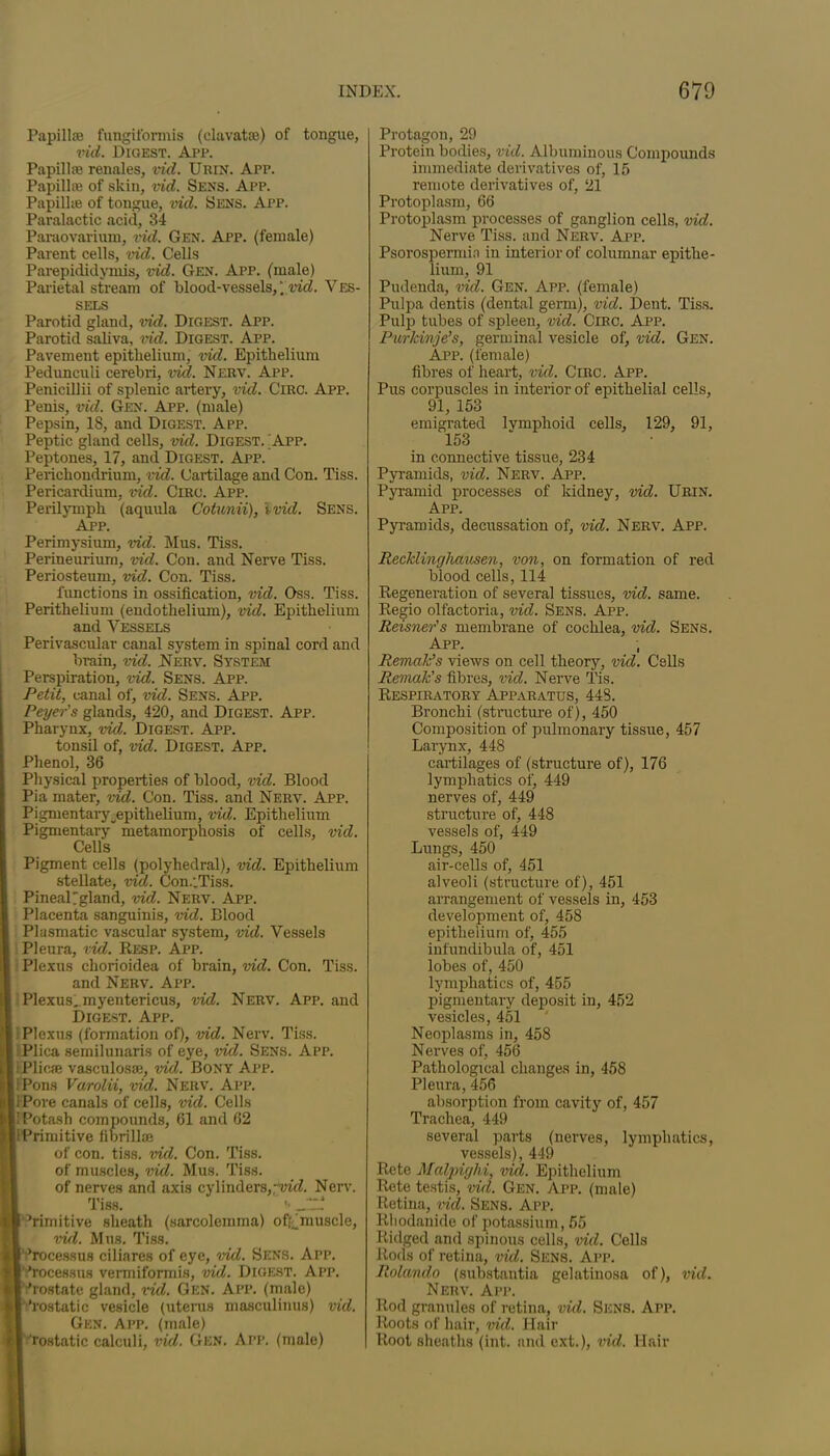 Papillae fungifonnis (clavatse) of tongue, vid. Digest. App. Papilla renales, vid. Urin. App. Papillae of skin, vid. Sens. App. Papillae of tongue, vid. Sens. App. Paralactic acid, 34 Paraovarium, vid. Gen. App. (female) Parent cells, vid. Cells Parepididymis, vid. Gen. App. (male) Parietal stream of blood-vessels, \ vid. Ves- sels Parotid gland, vid. Digest. App. Parotid saliva, vid. Digest. App. Pavement epithelium, vid. Epithelium Pedunculi cerebri, vid. Nerv. App. Penicillii of splenic artery, vid. Giro. App. Penis, vid. Gen. App. (male) Pepsin, 18, and Digest. App. Peptic gland cells, vid. Digest. App. Peptones, 17, and Digest. App. Perichondrium, vid. Cartilage and Con. Tiss. Pericardium, vid. Circ. App. Perilymph (aquula Cotunii), ivid. Sens. App. Perimysium, vid. Mus. Tiss. Perineurium, vid. Con. and Nerve Tiss. Periosteum, vid. Con. Tiss. functions in ossification, vid. Oss. Tiss. Perithelium (endothelium), vid. Epithelium and Vessels Perivascular canal system in spinal cord and brain, vid. Nerv. System Perspiration, vid. Sens. App. Petit, canal of, vid. Sens. App. Peyer's glands, 420, and Digest. App. Pharynx, vid. Digest. App. tonsil of, vid. Digest. App. Phenol, 36 Physical properties of blood, vid. Blood Pia mater, vid. Con. Tiss. and Nerv. App. Pigmentary_epithelium, vid. Epithelium Pigmentary metamorphosis of cells, vid. Cells Pigment cells (polyhedral), vid. Epithelium stellate, vid. Con.;Tiss. PineaPgland, vid. Nerv. App. Placenta sanguinis, vid. Blood Plasmatic vascular system, vid. Vessels Pleura, vid. Resp. App. Plexus chorioidea of brain, vid. Con. Tiss. and Nerv. App. Plexus., myentericus, vid. Nerv. App. and Digest. App. Plexus (formation of), vid. Nerv. Tiss. Plica semilunaris of eye, vid. Sens. App. Plicae vasculosae, vid. Bony App. iPons Varolii, vid. Nerv. App. iPore canals of cells, vid. Cells I Potash compounds, 61 and 62 i Primitive fi brill® of con. tiss. vid. Con. Tiss. of muscles, vid. Mus. Tiss. of nerves and axis cylinders,yid. Nerv. Tiss. '• Jit Tirnitive sheath (sarcolemma) offrtnuscle, vid. Mus. Tiss. rocessus ciliares of eye, vid. Sens. App. 1 Tocesstis vermiformis, vid. Digest. App. 'rostate gland, vid. Gen. App. (male) Tostatic vesicle (uterus masculimts) vid. Gen. App. (male) Tostatic calculi, vid. Gen. App. (male) Protagou, 29 Protein bodies, vid. Albuminous Compounds immediate derivatives of, 15 remote derivatives of, 21 Protoplasm, 66 Protoplasm processes of ganglion cells, vid. Nerve Tiss. and Nerv. App. Psorospermin in interior of columnar epithe- lium, 91 Pudenda, vid. Gen. App. (female) Pulpa dentis (dental germ), vid. Dent. Tiss. Pulp tubes of spleen, vid. Circ. App. Purkinje’s, germinal vesicle of, vid. Gen. App. (female) fibres of heart, vid. Cine. App. Pus corpuscles in interior of epithelial cells, 91, 153 emigrated lymphoid cells, 129, 91, 153 in connective tissue, 234 Pyramids, vid. Nerv. App. Pyramid processes of kidney, vid. Urin. App. Pyramids, decussation of, vid. Nerv. App. Recklinghausen, von, on formation of red blood cells, 114 Regeneration of several tissues, vid. same. Regio olfactoria, vid. Sens. App. Reisner's membrane of cochlea, vid. Sens. App. , Remak’s views on cell theory, vid. Cells Remak’s fibres, vid. Nerve Tis. Respiratory Apparatus, 448. Bronchi (structure of), 450 Composition of pulmonary tissue, 457 Larynx, 448 cartilages of (structure of), 176 lymphatics of, 449 nerves of, 449 structure of, 448 vessels of, 449 Lungs, 450 air-cells of, 451 alveoli (structure of), 451 arrangement of vessels in, 453 development of, 458 epithelium of, 455 infundibula of, 451 lobes of, 450 lymphatics of, 455 pigmentary deposit in, 452 vesicles, 451 Neoplasms in, 458 Nerves of, 456 Pathological changes in, 458 Pleura, 456 absorption from cavity of, 457 Trachea, 449 several parts (nerves, lymphatics, vessels), 449 Retq Malpighi, vid. Epithelium Rete testis, vid. Gen. App. (male) Retina, vid. Sens. App. Rhodanide of potassium, 55 Ridged and spinous cells, vid. Cells Rods of retina, vid. Sens. App. Rolando (substantia gelatinosa of), vid. Nerv. App. Rod granules of retina, vid. Sens. App. Roots of hair, vid. Hair Root sheaths (int. and ext.), vid. Hair