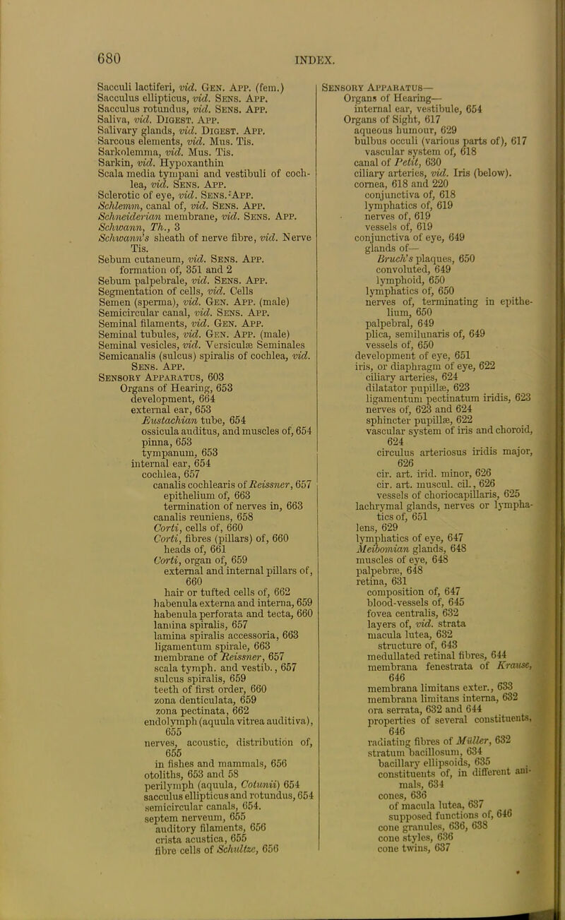 Sacciili lactiferi, vid. Gen. App. (fern.) Sacculus ellipticus, vid. Sens. App. Sacculus rotundas, vid. Sens. App. Saliva, vid. Digest. App. Salivary glands, vid. Digest. App. Sarcous elements, vid. Mus. Tis. Sarkolemma, vid. Mus. Tis. Sarkin, vid. Hypoxantliin Scala media tympani and vestibuli of coch- lea, vid. Sens. App. Sclerotic of eye, vid. Sens.:App. Schlemm, canal of, vid. Sens. App. Schneiderian membrane, vid. Sens. App. Schwann, Th., 3 Schwann’s sheath of nerve fibre, vid. Nerve Tis. Sebum cutaneum, vid. Sens. App. formation of, 351 and 2 Sebum palpebrale, vid. Sens. App. Segmentation of cells, vid. Cells Semen (sperma), vid. Gen. App. (male) Semicircular canal, vid. Sens. App. Seminal filaments, vid. Gen. App. Seminal tubules, vid. Gen. App. (male) Seminal vesicles, vid. Versiculae Seminales Semicanalis (sulcus) spiralis of cochlea, vid. Sens. App. Sensory Apparatus, 603 Organs of Hearing, 653 development, 664 external ear, 653 Eustachian tube, 654 ossicula auditus, and muscles of, 654 pinna, 653 tympanum, 653 internal ear, 654 cochlea, 657 canalis cochlearis of Reissner, 657 epithelium of, 663 termination of nerves in, 663 canalis reuniens, 658 Corti, cells of, 660 Corti, fibres (pillars) of, 660 heads of, 661 Corti, organ of, 659 external and internal pillars of, 660 hair or tufted cells of, 662 habenula externa and interna, 659 habenula perforata and tecta, 660 landna spiralis, 657 lamina spiralis accessoria, 663 ligamentum spirale, 663 membrane of Reissner, 657 scala tymph. and vestib., 657 sulcus spiralis, 659 teeth of first order, 660 zona denticulata, 659 zona pectinata, 662 endolympli (aquula vitrea auditiva), 655 nerves, acoustic, distribution of, 655 in fishes and mammals, 656 otoliths, 653 and 58 perilymph (aquula, Colunii) 654 sacculus ellipticus and rotundus, 654 semicircular canals, 654. septem nerveum, 655 auditory filaments, 656 crista acustica, 655 fibre cells of Schultzc, 656 Sensory Apparatus— Organs of Hearing— internal ear, vestibule, 654 Organs of Sight, 617 aqueous humour, 629 bulbus occuli (various parts of), 617 vascular system of, 618 canal of Petit, 630 ciliary arteries, vid. Iris (below), cornea, 618 and 220 conjunctiva of, 618 lymphatics of, 619 nerves of, 619 vessels of, 619 conjunctiva of eye, 649 glands of— Bruch’s plaques, 650 convoluted, 649 lymphoid, 650 lymphatics of, 650 nerves of, terminating in epithe- lium, 650 palpebral, 649 plica, semilunaris of, 649 vessels of, 650 development of eye, 651 iris, or diaphragm of eye, 622 ciliary arteries, 624 dilatator pupillse, 623 ligamentum pectination iridis, 623 nerves of, 623 and 624 sphincter pupillse, 622 vascular system of iris and choroid, 624 circulus arteriosus iridis major, 626 cir. art. irid. minor, 626 cir. art. inuseuL cil., 626 vessels of choriocapillaris, 625 lachrymal glands, nerves or lympha- tics of, 651 lens, 629 lymphatics of eye, 647 Meibomian glands, 648 muscles of eye, 648 palpebrse, 648 retina, 631 composition of, 647 blood-vessels of, 645 fovea centralis, 632 layers of, vid. strata macula lutea, 632 structure of, 643 medullated retinal fibres, 644 membrana fenestrata of Krause, 646 membrana limitans exter., 633 membrana limitans interna, 632 ora serrata, 632 and 644 properties of several constituents, 646 radiating fibres of Muller, 632 stratum bacillosum, 634 bacillary ellipsoids, 635 constituents of, in different aui- mals, 634 cones, 636 of macula lutea, 637 supposed functions of, 646 cone granules, 636, 638 cone styles, 636 cone twins, 637