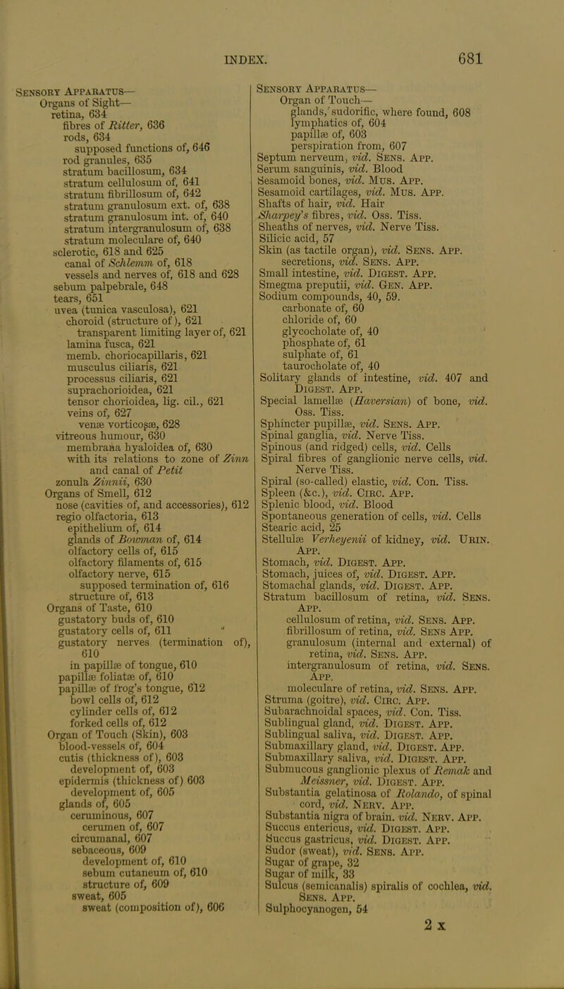 Sensory Apparatus— Organs of Sight— retina, 634 fibres of Ritter, 636 rods, 634 supposed functions of, 646 rod granules, 635 stratum bacillosum, 634 stratum cellulosum of, 641 stratum fibrillosum of, 642 stratum granulosum ext. of, 638 stratum granulosum int. of, 640 stratum intergranulosum of, 638 stratum moleculare of, 640 sclerotic, 618 and 625 canal of Schlemm of, 618 vessels and nerves of, 618 and 628 sebum palpebrale, 648 tears, 651 uvea (tunica vasculosa), 621 choroid (structure of), 621 transparent limiting layer of, 621 lamina fusca, 621 memb. choriocapillaris, 621 musculus ciliaris, 621 processus ciliaris, 621 suprachorioidea, 621 tensor chorioidea, lig. cil., 621 veins of, 627 venae vorticogse, 628 vitreous humour, 630 membrana hyaloidea of, 630 with its relations to zone of Zinn and canal of Petit zonula Zinnii, 630 Organs of Smell, 612 nose (cavities of, and accessories), 612 regio olfactoria, 613 epithelium of, 614 glands of Boxmnan of, 614 olfactory cells of, 615 olfactory filaments of, 615 olfactory nerve, 615 supposed termination of, 616 structure of, 613 Organs of Taste, 610 gustatory buds of, 610 gustatory cells of, 611 gustatory nerves (termination of), 610 in papilla of tongue, 610 papillse foliatse of, 610 papillae of frog’s tongue, 612 bowl cells of, 612 cylinder cells of, 612 forked cells of, 612 Organ of Touch (Skin), 603 blood-vessels of, 604 cutis (thickness of), 603 development of, 603 epidermis (thickness of) 603 development of, 605 glands of, 605 ceruminous, 607 cerumen of, 607 circumanal, 607 sebaceous, 609 development of, 610 sebum cutaneum of, 610 structure of, 609 sweat, 605 sweat (composition of), 606 Sensory Apparatus— Organ of Touch— glands,'sudorific, where found, 608 lymphatics of, 604 papilla} of, 603 perspiration from, 607 Septum nerveum, vid. Sens. App. Serum sanguinis, vid. Blood Sesamoid bones, vid. Mus. App. Sesamoid cartilages, vid. Mus. App. Shafts of hair, vid. Hair Sharpey's fibres, vid. Oss. Tiss. Sheaths of nerves, vid. Nerve Tiss. Silicic acid, 57 Skin (as tactile organ), vid. Sens. App. secretions, vid. Sens. App. Small intestine, vid. Digest. App. Smegma preputii, vid. Gen. App. Sodium compounds, 40, 59. carbonate of, 60 chloride of, 60 glycocholate of, 40 phosphate of, 61 sulphate of, 61 taurocholate of, 40 Solitary glands of intestine, vid. 407 and Digest. App. Special lamelke (Haversian) of bone, vid. Oss. Tiss. Sphincter papillae, vid. Sens. App. Spinal ganglia, vid. Nerve Tiss. Spinous (and ridged) cells, vid. Cells Spiral fibres of ganglionic nerve cells, vid. Nerve Tiss. Spiral (so-called) elastic, vid. Con. Tiss. Spleen (&c.), vid. Circ. App. Splenic blood, vid. Blood Spontaneous generation of cells, vid. Cells Stearic acid, 25 Stelluiae Verheyenii of kidney, vid. Urin. App. Stomach, vid. Digest. App. Stomach, juices of, vid. Digest. App. Stomachal glands, vid. Digest. App. Stratum bacillosum of retina, vid. Sens. App. cellulosum of retina, vid. Sens. App. fibrillosum of retina, vid. Sens App. granulosum (internal and external) of retina, vid. Sens. App. intergranulosum of retina, vid. Sens. App. moleculare of retina, vid. Sens. App. Struma (goitre), vid. Circ. App. Subarachnoidal spaces, vid. Con. Tiss. Sublingual gland, vid. Digest. App. Sublingual saliva, vid. Digest. App. Submaxillary gland, vid. Digest. App. Submaxillary saliva, vid. Digest. App. Submucous ganglionic plexus of Remak and Meissner, vid. Digest. App. Substantia gelatinosa of Rolando, of spinal cord, vid. Nerv. App. Substantia nigra of brain, vid. Nerv. App. Succus entericus, vid. Digest. App. Succus gastricus, vid. Digest. App. Sudor (sweat), vid. Sens. App. Sugar of grape, 32 Sugar of milk, 33 Sulcus (semicanalis) spiralis of cochlea, vid. Sens. App. Sulphocyanogen, 54 2 x