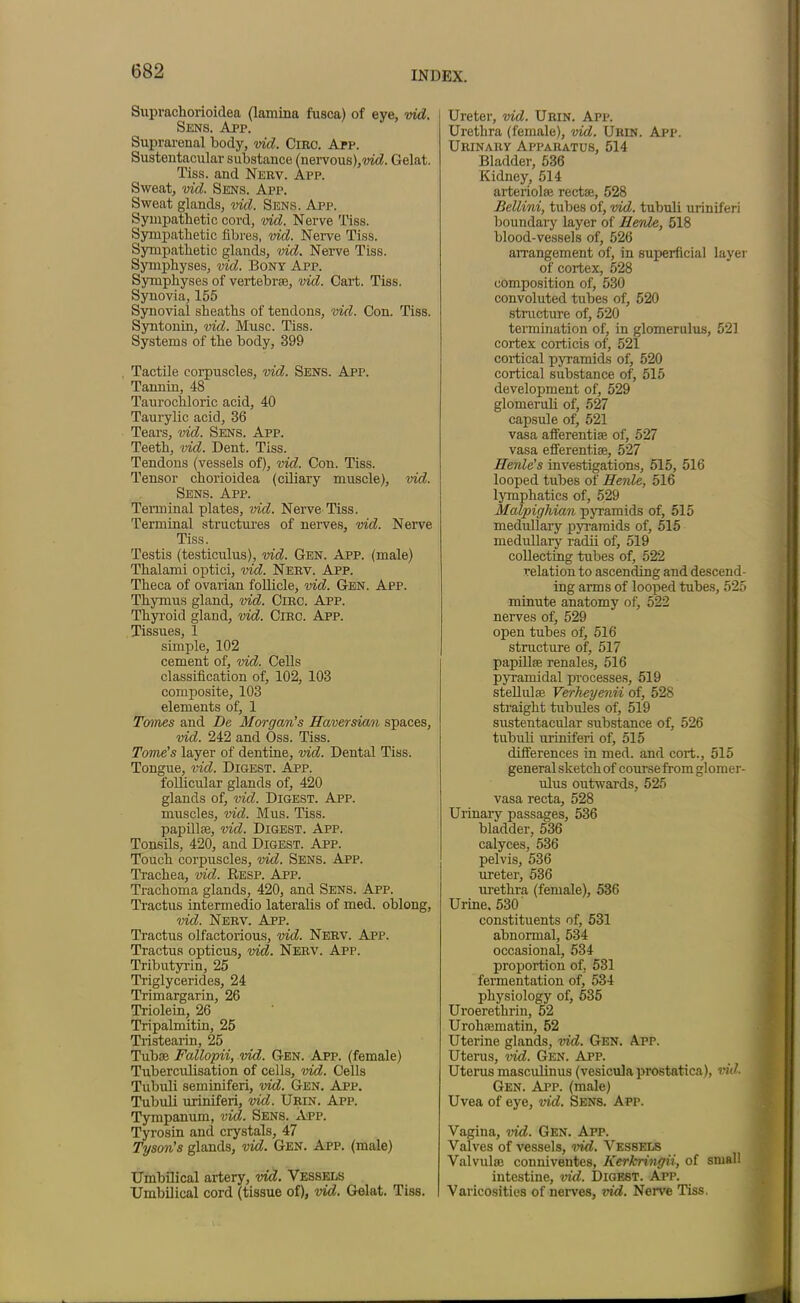 Suprachorioidea (lamina fusca) of eve, vid. Sens. App. Suprarenal body, vid. Circ. App. Sustentacular substance (nervous),vid. Gelat. Tiss. and Nerv. App. Sweat, vid. Sens. App. Sweat glands, vid. Sens. App. Sympathetic cord, vid. Nerve Tiss. Sympathetic fibres, vid. Nerve Tiss. Sympathetic glands, vid. Nerve Tiss. Symphyses, vid. Bony App. Symphyses of vertebrae, vid. Cart. Tiss. Synovia, 155 Synovial sheaths of tendons, vid. Con. Tiss. Syntonin, vid. Muse. Tiss. Systems of the body, 399 Tactile corpuscles, vid. Sens. App. Tannin, 48 Taurochloric acid, 40 Taurylic acid, 36 Tears, vid. Sens. App. Teeth, vid. Dent. Tiss. Tendons (vessels of), vid. Con. Tiss. Tensor chorioidea (ciliary muscle), vid. Sens. App. Terminal plates, vid. Nerve Tiss. Terminal structures of nerves, vid. Nerve Tiss. Testis (testiculus), vid. Gen. App. (male) Thalami optici, vid. Nerv. App. Theca of ovarian follicle, vid. Gen. App. Thymus gland, vid. Circ. App. Thyroid gland, vid. Circ. App. Tissues, 1 simple, 102 cement of, vid. Cells classification of, 102, 103 composite, 103 elements of, 1 Tomes and De Morgan’s Haversian spaces, vid. 242 and Oss. Tiss. Tome's layer of dentine, vid. Dental Tiss. Tongue, vid. Digest. App. follicular glands of, 420 glands of, vid. Digest. App. muscles, vid. Mus. Tiss. papilla;, vid. Digest. App. Tonsils, 420, and Digest. App. Touch corpuscles, vid. Sens. App. Trachea, vid. Resp. App. Trachoma glands, 420, and Sens. App. Tractus intermedio lateralis of med. oblong, vid. Nerv. App. Tractus olfactorious, vid. Nerv. App. Tractus opticus, vid. Nerv. App. Tributyrin, 25 Triglycerides, 24 Trimargarin, 26 Triolein, 26 Tripalmitin, 25 Tristearin, 25 Tubae Fallopii, vid. Gen. App. (female) Tuberculisation of cells, vid. Cells Tubuli seminiferi, vidI. Gen. App. Tubuli uriniferi, vid. Urin. App. Tympanum, vid. Sens. App. Tyrosin and crystals, 47 Tyson’s glands, vid. Gen. App. (male) Umbilical artery, vid. Vessels Umbilical cord (tissue of), vid. Gelat. Tiss. Ureter, vid. Urin. App. Urethra (female), vid. Urin. App. Urinary Apparatus, 514 Bladder, 536 Kidney, 514 arteriolfe recta;, 528 Bellini, tubes of, vid. tubuli uriniferi boundary layer of Ilenle, 518 blood-vessels of, 526 arrangement of, in superficial layer of cortex, 528 composition of, 530 convoluted tubes of, 520 structure of, 520 termination of, in glomerulus, 521 cortex corticis of, 521 cortical pyramids of, 520 cortical substance of, 515 development of, 529 glomeruli of, 527 capsule of, 521 vasa aff'erentise of, 527 vasa efferentiae, 527 Henle’s investigations, 515, 516 looped tubes of Henle, 516 lymphatics of, 529 Malpighian pyramids of, 515 medullary pyramids of, 515 medullary radii of, 519 collecting tubes of, 522 relation to ascending and descend- ing arms of looped tubes, 525 minute anatomy of, 522 nerves of, 529 open tubes of, 516 structure of, 517 papillae renales, 516 pyramidal processes, 519 stellulae Verheyeni/i of, 528 straight tubules of, 519 sustentacular substance of, 526 tubuli uriniferi of, 515 differences in med. and cort., 515 general sketch of course from glomer- ulus outwards, 525 vasa recta, 528 Urinary passages, 536 bladder, 536 calyces, 536 pelvis, 536 ureter, 536 urethra (female), 536 Urine, 530 constituents of, 531 abnormal, 534 occasional, 534 proportion of, 531 fermentation of, 534 physiology of, 535 Uroerethrin, 52 Urohsematin, 52 Uterine glands, vid. Gen. A.pp. Uterus, vid. Gen. App. Uterus masculinus (vesiculaprostatica), vid. Gen. App. (male) Uvea of eye, vid. Sens. App. Vagina, vid. Gen. App. Valves of vessels, vid. Vessels Valvulse conniventes, Kerkringii, of small intestine, vid. Digest. App. Varicosities of nerves, vid. Nerve Tiss.