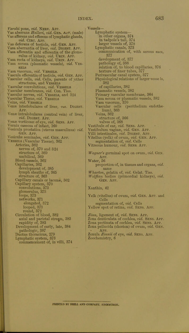 Varolii pons, vid. Nerv. App. i Vas aberrans Halleri, vid. Gem. app. (male) | Vas afferens and elferens of lymphatic glands, vid. Circ. App. Vas deferens of testicle, vid. Gen. App. Vasa aberrantia of liver, vid. Digest. App. Vasa atfereutia and efferentia of the glome- rulus of kidney, vid. Urin. App. Vasa recta of kidneys, vid. Urin. App. Vasa serosa (plasmatic vessels), vid. Ves- J sels Vasa vasorum, vid. Vebsels. Vascula efferentia of testicle, vid. Gen. App. Vascular cells, vid. Cells, parents of ;other structures, and Vessels Vascular convolutions, vid. Vessels Vascular membranes, vid. Con. Tiss. Vascular nerves, vid. Vessels, and 324 Vascular Tissue, vid. Vessels Veins, vid. Vessels Venae interlobulares of liver, met. Digest. App. Venae intralobulares (central vein) of liver, vid. Digest. App. Venae vorticosie of eye, vid. Sens. App. Vernix caseosa of infant, 160 Vesicula prostatica (uterus masculinus) vid. Gen. App. Vesiculae seminales, vid. Gen. App. Vessels (Vascular Tissue), 362 Arteries, 362 nerves of, 370 and 324 structure Of, 369 umbilical, 369 Blood-vessels, 362 Capillaries, 362 development of, 385 lymph sheaths of, 365 structure of, 363 Capillary canals or lacunae, 362 Capillary system, 370 convolutions, 373 glomerulus, 373 loops, 373 networks, 371 elongated, 372 looped, 373 round, 372 Circulation of blood, 382 axial and parietal stream, 383 rapidity of, 383 Development of early, late, 384 pathologic, 387 Ductus thoracicus, 279 Lymphatic system, 373 commencement of, in villi, 374 Vessels— Lymphatic system— in other organs, 374 in tadpole’s tail, 374 larger vessels of, 378 Lymphatic canals, 373 communication of, with serous sacs, 377 development of, 377 pathology of, 388 relation of, to blood capillaries, 376 texture of finer tubes, 377 Perivascular canal system, 377 Physiological relations of larger vesse Is, 382 of capillaries, 382 Plasmatic vessels, 382 Primary vascular membrane, 364 Vasa serosa or plasmatic vessels, 382 Vasa vasorum, 370 Vascular cells (perithelium endothe- lium), 363 Veins, 362 structure of, 366 valves of, 368 Vestibule of ear, vid. Sens. App. Vestibulum vaginae, vid. Gen. App. Villi intestinales, vid. Digest. App. Vitellus (yelk) of ovum, vid. Gen. App. segmentation of, vid. Cells Vitreous humour, vid. Sens. App. Wagner’s germinal spot on ovum, vid. Gen. App. Water, 56 proportion of, in tissues and organs, vid. same Wharton, gelatin of, vid. Gelat. Tiss. Wolffian bodies (primordial kidneys), vid. Gen. App. Xanthin, 42 Yelk (vitellus) of ovum, vid. Gen. App. and Cells segmentation of, vid. Cells Yellow spot of retina, vid. Sens. App. Zinn, ligament of, vid. Sens. App. Zona denticulata of cochlea, vid. Sens. App. Zona pectinata of cochlea, vid. Sens. App. Zona pellucida (chorion) of ovum, vid. Gen. ■ App. Zonula Zinnii of eye, vid. Sens. App. Zoochemistry, 6 I’RINTKD BY NEILL AND COMPANY. KDINBUROH.