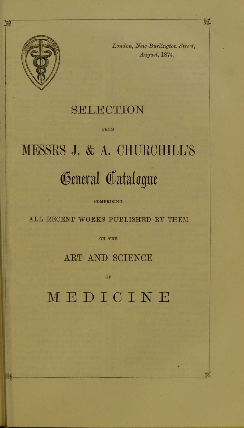 SELECTION FEOM MESSRS J. & A. CHURCHILL’S General Catalogue COMPEISING ALL EECENT WORKS PUBLISHED BY THEM ON THE ART AND SCIENCE OF MEDICINE *