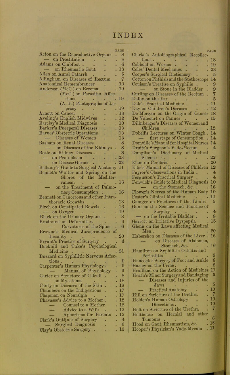 PAGE Acton on tlie Reproductive Organs . 8 — on Prostitution . . .8 Adams on Clubfoot . . . .6 — on Rheumatic Gout . . 18 Allen on Aural Catarrh . . „ 5 Allingliam on Diseases of Rectum . 7 Anatomical Remembrancer . . 10 Anderson (McC.) on Eczema . . 19 — (McC.) on Parasitic Affec- tions . . . .19 — (A. P.) Photographs of Le- prosy . . . .19 Arnott on Cancer . . . .18 Aveling’s English Midwives . . 12 Barclay’s Medical Diagnosis . . 10 Barker’s Puerperal Diseases . . 13 Barnes’ Obstetric Operations . .13 — Diseases of Women . .13 Basham on Renal Diseases . . 8 — on Diseases of the Kidneys . 8 Beale on Kidney Diseases . . .8 — on Protoplasm . . .23 — on Disease Germs . . .23 Bellamy’s Guide to Surgical Anatomy 11 Bennet’s Winter and Spring on the Shores of the Mediter- ranean . . . .16 — on the Treatment of Pulmo- nary Consumption . . 16 Bennett on Cancerous and other Intra- thoracic Growths . . .18 Birch on Constipated Bowels . . 16 — on Oxygen . . . .19 Black on the Urinary Organs . . 8 Brodhurst on Deformities . . 6 — Curvatures of the Spine . 6 Browne’s Medical Jurisprudence of Insanity 20 Bryant’s Practice of Surgery . . 4 Buclmill and Tuke’s Psychological Medicine 21 Buzzard on Syphilitic Nervous Affec- tions 9 Carpenter’s Human Physiology. . 9 — Manual of Physiology . 9 Carter on Structure of Calculi . . 8 — on Mycetoma . . .18 Cauty on Diseases of the Skin . . 19 Chambers on the Indigestions . . 17 Chapman on Neuralgia . . .17 Chavasse’s Advice to a Mother . . 12 — Counsel to a Mother . 12 — Advice to a Wife . . 12 — Aphorisms for Parents . 12 Clark’s Outlines of Surgery . . 4 — Surgical Diagnosis . . 6 Clay’s Obstetric Surgery . . .13 PAGE Clarke’s Autobiographical Recollec- tions 18 Cobbold on Worms . . . .19 Coles’ Dental Mechanics . . .23 Cooper’s Surgical Dictionary . . 5 Cotton on Phthisis and the Stethoscope 14 Coulson’s Treatise on Syphilis . . 9 •— on Stone in the Bladder . 9 Curling on Diseases of the Rectum . 7 Dalby on the Ear .... 5 Dale’s Practical Medicine . . .11 Day on Children’s Diseases . . 12 De Morgan on the Origin of Cancer 18 De Valcourt on Cannes . . .15 Dillnberger’s Diseases of Women and Children 12 Dobell’s Lectures on Winter Cough . 14 — first stage of Consumption . 14 Domville’s Manual for Hospital Nurses 14 Druitf s Surgeon’s Vade-Mecum . 4 Dunglison’s Dictionary of Medical Science 22 Elam on Cerebria . . . .20 Ellis’s Manual of Diseases of Children 12 Fayrer’s Observations in India . . 4 Fergusson’s Practical Surgery . . 4 Fenwick’s Guide to Medical Diagnosis 10 — on the Stomach, &c. . . 16 Flower’s Nerves of the Human Body 10 Foster’s Clinical Medicine . .11 Gamgee on Fractures of the Limbs 5 Gant on the Science and Practice of Surgery . . . .4 — on the Irritable Bladder . .8 Garrett on Irritative Dyspepsia . 15 Glenn on the Laws affecting Medical Men 20 Habershon on Diseases of the Liver . 16 — on Diseases of Abdomen, Stomach, &c. . . 16 Hamilton on Syphilitic Osteitis and Periostitis .... 9 Hancock’s Surgery of Foot and Ankle 6 Hailey on the Urine. . . .8 Headland on the Action of Medicines 11 Heath’s Minor Surgery and Bandaging 5 — Diseases and Injuries of the Jaws . . . . 5 j — Practical Anatomy . . 10 Hill on Stricture of the Urethra . 7 Holden’s Human Osteology . . 10 — Dissections. . . .10 Holt on Stricture of the Urethra . 7 j Holthouse on Hernial and other I Tumours Hood on Gout, Rheumatism, &c. • 18 Hooper’s Physician’s Vade-Mecum . U