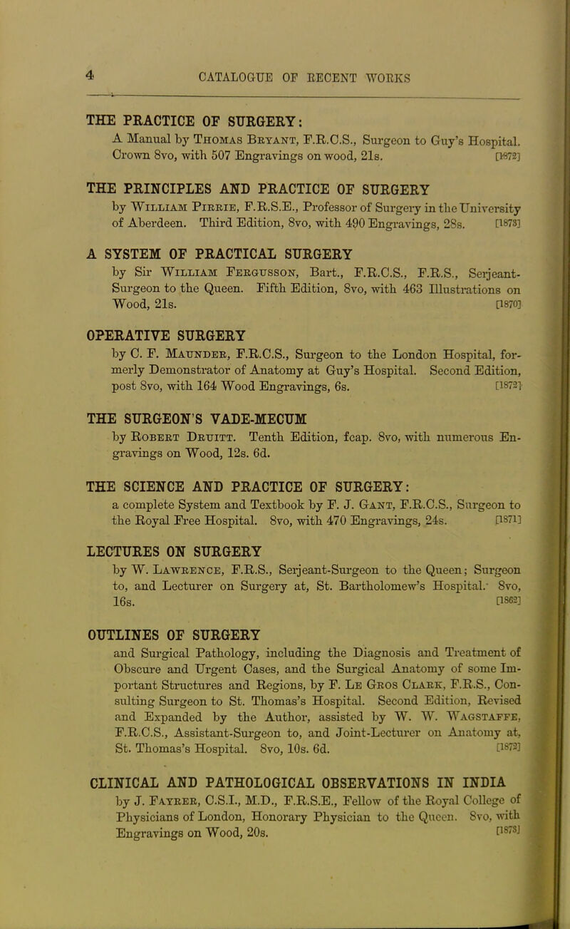 THE PRACTICE OF SURGERY: A Manual by Thomas Bryant, F.R.C.S., Surgeon to Guy’s Hospital. Crown 8vo, with 507 Engravings on wood, 21s. [W2] THE PRINCIPLES AND PRACTICE OF SURGERY by William Pirrie, F.R.S.E., Professor of Surgery in the University of Aberdeen. Third Edition, 8vo, with 490 Engravings, 28s. [18731 A SYSTEM OF PRACTICAL SURGERY by Sir William Fergusson, Bart., F.R.C.S., F.R.S., Serjeant- Surgeon to the Queen. Fifth Edition, 8vo, with 463 Illustrations on Wood, 21s. [1870] OPERATIVE SURGERY by C. F. Maunder, F.R.C.S., Surgeon to the London Hospital, for- merly Demonstrator of Anatomy at Guy’s Hospital. Second Edition, post 8vo, with 164 Wood Engravings, 6s. [1872] THE SURGEON’S VADE-MECUM by Robert Druitt. Tenth Edition, fcap. 8vo, with numerous En- gravings on Wood, 12s. 6d. THE SCIENCE AND PRACTICE OF SURGERY: a complete System and Textbook by F. J. Gant, F.R.C.S., Surgeon to the Royal Free Hospital. 8vo, with 470 Engravings, 24s. RS71] LECTURES ON SURGERY by W. Lawrence, F.R.S., Serjeant-Surgeon to the Queen; Surgeon to, and Lecturer on Surgery at, St. Bartholomew’s Hospital.’ Svo, 16s. C1S62] OUTLINES OF SURGERY and Surgical Pathology, including the Diagnosis and Treatment of Obscure and Urgent Cases, and the Surgical Anatomy of some Irn- poi-tant Structures and Regions, by F. Le Gros Clark, F.R.S., Con- sulting Surgeon to St. Thomas’s Hospital. Second Edition, Revised and Expanded by the Author, assisted by W. W. Wagstaffe, F.R.C.S., Assistant-Surgeon to, and Joint-Lecturer on Anatomy at, St. Thomas’s Hospital. Svo, 10s. 6d. CLINICAL AND PATHOLOGICAL OBSERVATIONS IN INDIA by J. Fayrer, C.S.I., M.D., F.R.S.E., Fellow of the Royal College of Physicians of London, Honorary Physician to the Queen. Svo, with Engravings on Wood, 20s. 0S7SJ