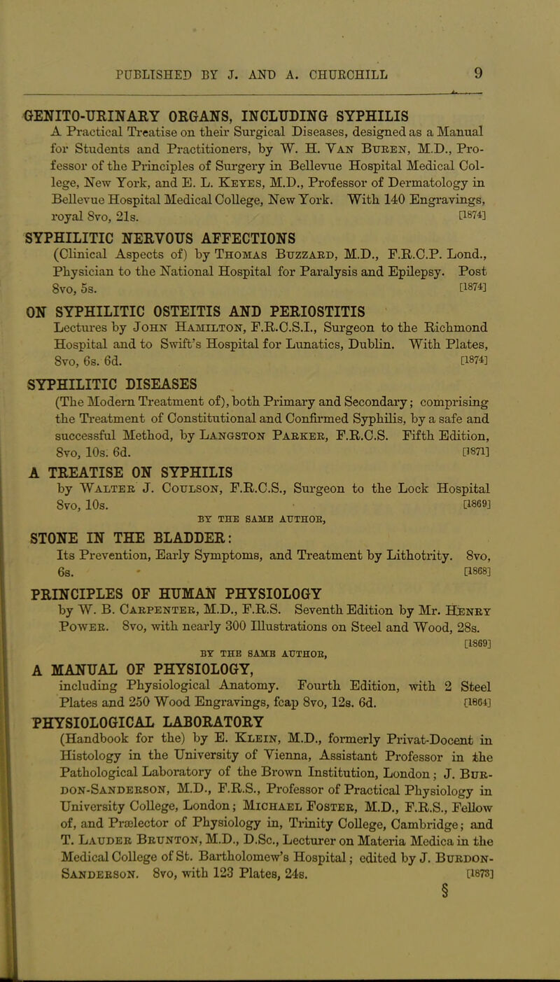 GENITO-URINARY ORGANS, INCLUDING SYPHILIS A Practical Treatise on their Surgical Diseases, designed as a Manual for Students and Practitioners, by W. H. Van Buren, M.D., Pro- fessor of the Principles of Surgery in Bellevue Hospital Medical Col- lege, New York, and E. L. Keyes, M.D., Professor of Dermatology in Bellevue Hospital Medical College, New York. With 140 Engravings, royal Svo, 21s. [1874] SYPHILITIC NERVOUS AFFECTIONS (Clinical Aspects of) by Thomas Buzzard, M.D., F.R.C.P. Lond., Physician to the National Hospital for Paralysis and Epilepsy. Post Svo, 5s. U874] ON SYPHILITIC OSTEITIS AND PERIOSTITIS Lectures by John Hamilton, F.R.C.S.I., Surgeon to the Richmond Hospital and to Swift’s Hospital for Lunatics, Dublin. With Plates, Svo, 6s. 6d. [1874] SYPHILITIC DISEASES (The Modern Treatment of), both Primary and Secondary; comprising the Treatment of Constitutional and Confirmed Syphilis, by a safe and successful Method, by Langston Parker, F.R.C.S. Fifth Edition, Svo, 10s. 6d. U871] A TREATISE ON SYPHILIS by Walter J. Coulson, F.R.C.S., Surgeon to the Lock Hospital SVO, 10s. [1869] BY THE SAME AUTHOR, STONE IN THE BLADDER: Its Prevention, Early Symptoms, and Treatment by Lithotrity. 8vo, 6s. ' [1868] PRINCIPLES OF HUMAN PHYSIOLOGY by W. B. Carpenter, M.D., F.R.S. Seventh Edition by Mr. Henry Power. Svo, with nearly 300 Illustrations on Steel and Wood, 28s. [1869] BY THE SAME AUTHOR, A MANUAL OF PHYSIOLOGY, including Physiological Anatomy. Fourth Edition, with 2 Steel Plates and 250 Wood Engravings, fcap 8vo, 12s. 6d. [1864] PHYSIOLOGICAL LABORATORY (Handbook for the) by E. Klein, M.D., formerly Privat-Docent in Histology in the University of Vienna, Assistant Professor in the Pathological Laboratory of the Brown Institution, London; J. Bur- don-Sanderson, M.D., F.R.S., Professor of Practical Physiology in University College, London; Michael Foster, M.D., F.R.S., Fellow of, and Praelector of Physiology in, Trinity College, Cambridge; and T. Lauder Brunton, M.D., D.Sc., Lecturer on Materia Medicain the Medical College of St. Bartholomew’s Hospital; edited by J. Burdon- Sanderson. 8vo, with 123 Plates, 24s. [1873] §