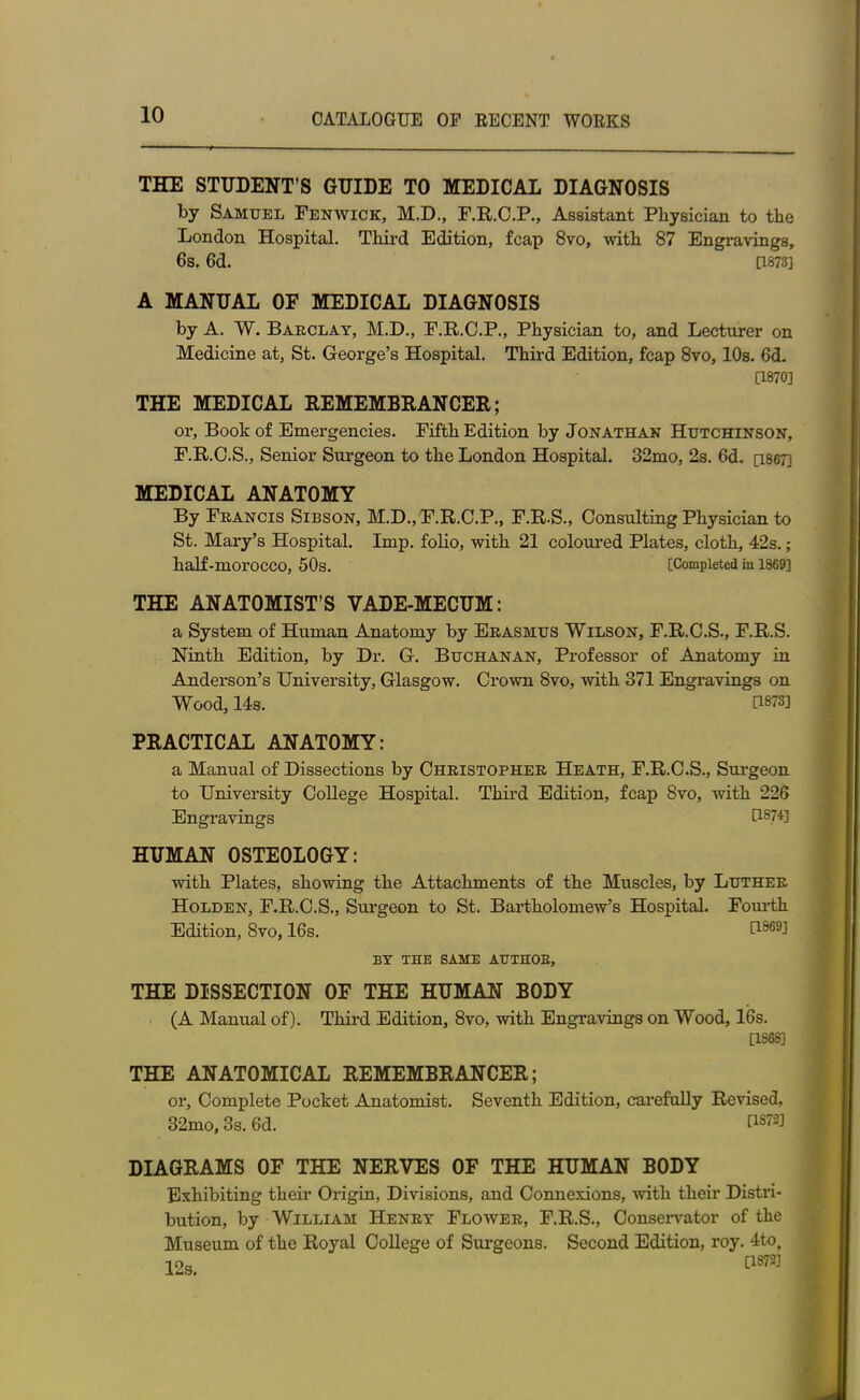 THE STUDENT’S GUIDE TO MEDICAL DIAGNOSIS by Samuel Fenwick, M.D., F.R.C.P., Assistant Physician to the London Hospital. Third Edition, fcap 8vo, with 87 Engravings, 6s. 6d. [1873] A MANUAL OF MEDICAL DIAGNOSIS by A. W. Barclay, M.D., F.R.C.P., Physician to, and Lecturer on Medicine at, St. George’s Hospital. Third Edition, fcap 8vo, 10s. 6d. [1870] THE MEDICAL REMEMBRANCER; or, Book of Emergencies. Fifth Edition by Jonathan Hutchinson, F.R.C.S., Senior Surgeon to the London Hospital. 32mo, 2s. 6d. [1867] MEDICAL ANATOMY By Francis Sibson, M.D., F.R.C.P., F.R.S., Consulting Physician to St. Mary’s Hospital. Imp. folio, with 21 coloured Plates, cloth, 42s.; half-morocco, 50s. [Completed in 1869] THE ANATOMIST’S VADE-MECUM: a System of Human Anatomy by Erasmus Wilson, F.R.C.S., F.R.S. Ninth Edition, by Dr. G. Buchanan, Professor of Anatomy in Anderson’s University, Glasgow. Crown 8vo, with 371 Engravings on Wood, 14s. U873] PRACTICAL ANATOMY: a Manual of Dissections by Christopher Heath, F.R.C.S., Surgeon to University College Hospital. Third Edition, fcap 8vo, with 226 Engravings U874] HUMAN OSTEOLOGY: with Plates, showing the Attachments of the Muscles, by Luther Holden, F.R.C.S., Surgeon to St. Bartholomew’s Hospital. Fourth Edition, 8vo, 16s. U969l BY THE SAME ATTTHOB, THE DISSECTION OF THE HUMAN BODY (A Manual of). Third Edition, 8vo, with Engravings on Wood, 16s. [1868] THE ANATOMICAL REMEMBRANCER; or. Complete Pocket Anatomist. Seventh Edition, carefully Revised, 32mo, 3s. 6d. US72] DIAGRAMS OF THE NERVES OF THE HUMAN BODY Exhibiting their Origin, Divisions, and Connexions, with their Distri- bution, by William Henry Flower, F.R.S., Conservator of the Museum of the Royal College of Surgeons. Second Edition, roy. 4tof 19a C18?3!