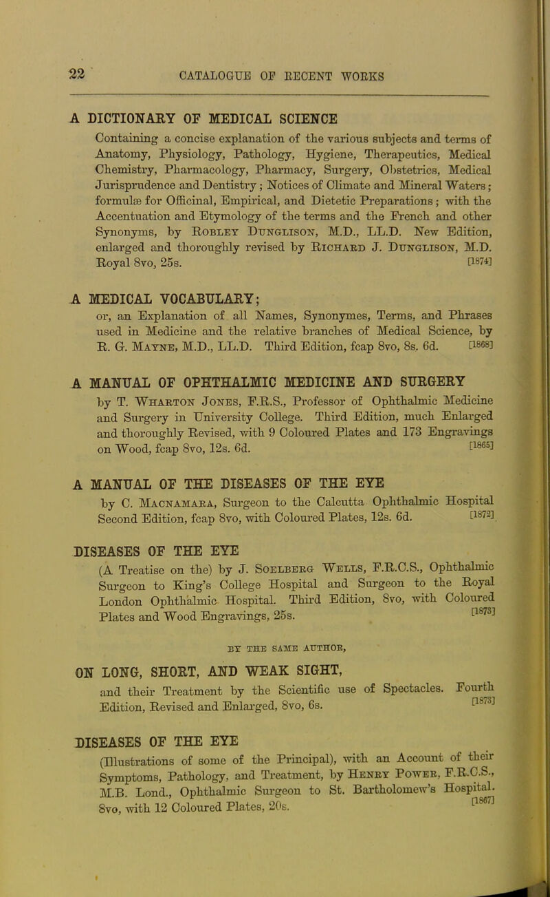 A DICTIONARY OF MEDICAL SCIENCE Containing a concise explanation of the various subjects and terms of Anatomy, Physiology, Pathology, Hygiene, Therapeutics, Medical Chemistry, Pharmacology, Pharmacy, Surgery, Obstetrics, Medical Jurisprudence and Dentistry ; Notices of Climate and Mineral Waters; formulae for Officinal, Empirical, and Dietetic Preparations ; with the Accentuation and Etymology of the terms and the French and other Synonyms, by Robley Dunglison, M.D., LL.D. New Edition, enlarged and thoroughly revised by Richard J. Dunglison, M.D. Royal 8vo, 25 s. 0874] A MEDICAL VOCABULARY; or, an Explanation of all Names, Synonymes, Terms, and Phrases used in Medicine and the relative branches of Medical Science, by R. G. Mayne, M.D., LL.D. Third Edition, fcap 8vo, 8s. 6d. 0868] A MANUAL OF OPHTHALMIC MEDICINE AND SURGERY by T. Wharton Jones, F.R.S., Professor of Ophthalmic Medicine and Surgery in University College. Third Edition, much Enlarged and thoroughly Revised, with 9 Coloured Plates and 173 Engravings on Wood, fcap 8vo, 12s. 6d. 086a] A MANUAL OF THE DISEASES OF THE EYE by C. Macnamara, Surgeon to the Calcutta Ophthalmic Hospital Second Edition, fcap 8vo, with Coloured Plates, 12s. 6d. 0872] DISEASES OF THE EYE (A Treatise on the) by J. Soelberg Wells, P.R.C.S., Ophthalmic Surgeon to King’s College Hospital and Surgeon to the Royal London Ophthalmic Hospital. Third Edition, 8vo, with Coloured Plates and Wood Engravings, 25s. [1873] BY THE SAME AUTHOR, ON LONG, SHORT, AND WEAK SIGHT, and their Treatment by the Scientific use of Spectacles. Fourth Edition, Revised and Enlarged, 8vo, 6s. DISEASES OF THE EYE (Illustrations of some of the Principal), with an Account of their Symptoms, Pathology, and Treatment, by Henry Power, F.R.C.S., M.B. Lond., Ophthalmic Surgeon to St. Bartholomew’s Hospital. 8vo, with 12 Coloured Plates, 20s.