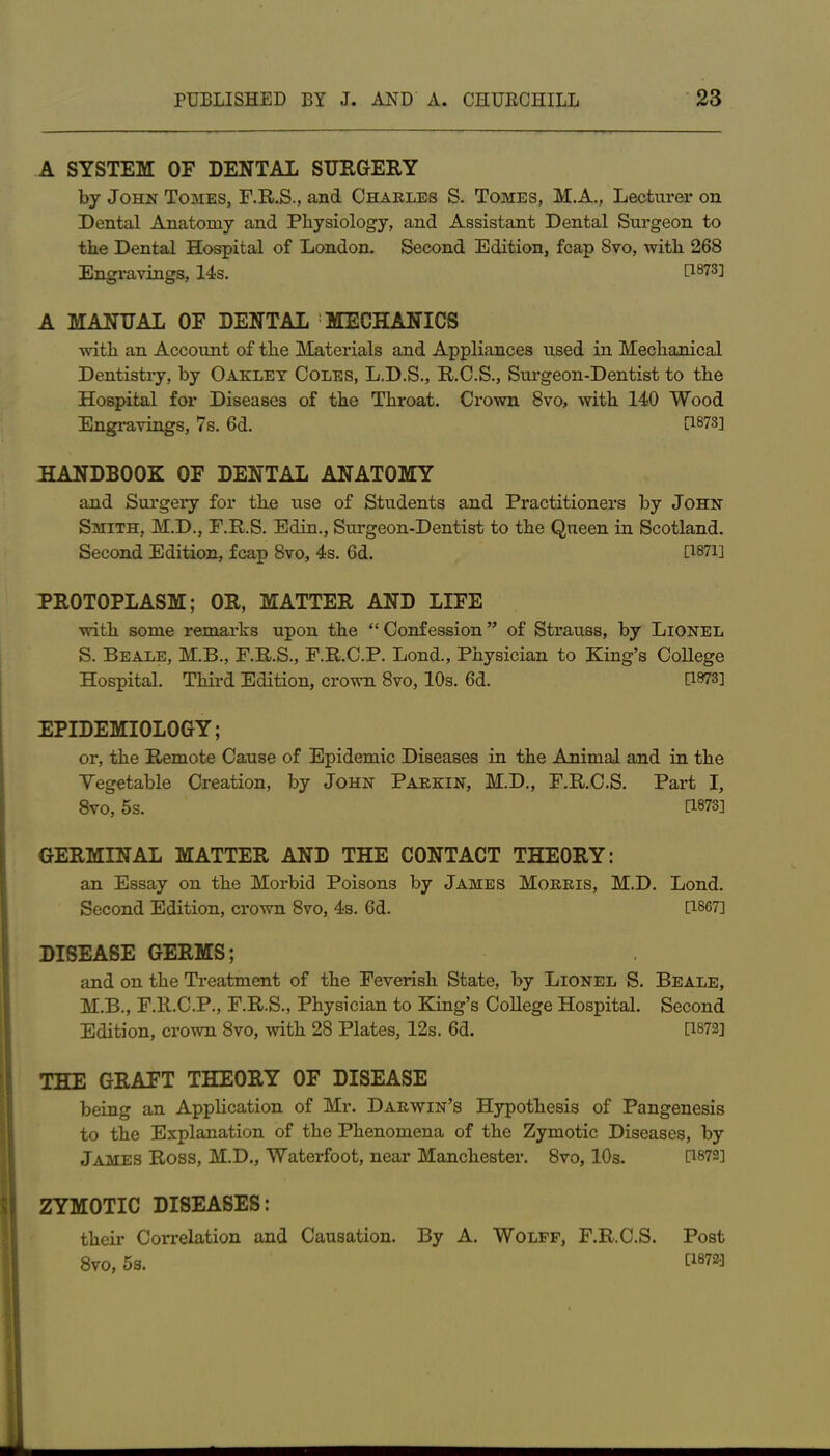 A SYSTEM OF DENTAL SURGERY by John Tomes, F.R.S., and Charles S. Tomes, M.A., Lecturer on Dental Anatomy and Physiology, and Assistant Dental Surgeon to the Dental Hospital of London. Second Edition, fcap 8vo, with 268 Engravings, 14s. 0873] A MANUAL OF DENTAL ! MECHANICS with an Account of the Materials and Appliances used in Mechanical Dentistry, by Oaklet Coles, L.D.S., R.C.S., Surgeon-Dentist to the Hospital for Diseases of the Throat. Crown 8vo, with 140 Wood Engravings, 7s. 6d. 0878] HANDBOOK OF DENTAL ANATOMY and Surgery for the use of Students and Practitioners by John Smith, M.D., F.R.S. Edin., Surgeon-Dentist to the Queen in Scotland. Second Edition, fcap 8vo, 4s. 6d. 0871] PROTOPLASM; OR, MATTER AND LIFE with some remarks upon the “Confession” of Strauss, by Lionel S. Beale, M.B., F.R.S., F.R.C.P. Lond., Physician to King’s College Hospital. Third Edition, crown 8vo, 10s. 6d. 0873] EPIDEMIOLOGY; or, the Remote Cause of Epidemic Diseases in the Animal and in the Vegetable Creation, by John Parkin, M.D., F.R.C.S. Part I, 8vo, 5s. 0873] GERMINAL MATTER AND THE CONTACT THEORY: an Essay on the Morbid Poisons by James Morris, M.D. Lond. Second Edition, crown 8vo, 4s. 6d. 0867] DISEASE GERMS; and on the Treatment of the Feverish State, by Lionel S. Beale, M.B., F.R.C.P., F.R.S., Physician to King’s College Hospital. Second Edition, crown 8vo, with 28 Plates, 12s. 6d. [1872] THE GRAFT THEORY OF DISEASE being an Application of Mr. Darwin’s Hypothesis of Pangenesis to the Explanation of the Phenomena of the Zymotic Diseases, by James Ross, M.D., Waterfoot, near Manchester. 8vo, 10s. 0872] ZYMOTIC DISEASES: their Correlation and Causation. By A. Wolff, F.R.C.S. Post 8vo, 5s. 0872*]