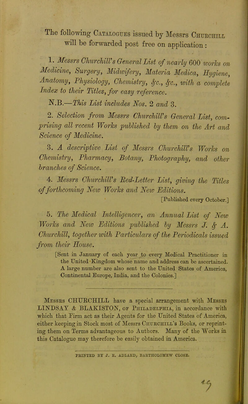 The following Catalogues issued by Messrs Churchill will be forwarded post free on application: 1. Messrs Churchill’s General List of nearly 600 works on Medicine, Surgery, Midwifery, Materia Medica, Hygiene, Anatomy, Physiology, Chemistry, with a complete Index to their Titles, for easy reference. N.B.—This List includes Nos. 2 and 3. 2. Selection from Messrs Churchill’s General List, com- prising all recent Works published by them on the Art and Science of Medicine. 3. A descriptive List of Messrs Churchill’s Works on Chemistry, Pharmacy, Botany, Photography, and other branches of Science. 4. Messrs Churchill’s Bed-Letter List, giving the Titles of forthcoming New Works and New Editions. [Published every October.] 5. The Medical Intelligencer, an Annual List of New Works and New Editions published by Messrs J. Sf A. Churchill, together with Particidars of the Periodicals issued from their House. [Sent in January of each year to every Medical Practitioner in the United Kingdom whose name and address can be ascertained. A large number are also sent to the United States of America, Continental Europe, India, and the Colonies.] Messes CHURCHILL have a special arrangement with Messes LINDSAY & BLAKISTON, or Piiilaoelpiiia, in accordance with which that Eirm act as their Agents for the United States of America, either keeping in Stock most of Messrs Ckuechill’s Books, or reprint- ing them on Terms advantageous to Authors. Many of the Works in this Catalogue may therefore be easily obtained in America. FEINTED BY J. E. ADLAKD, BAKTUOLOMEW CLOSE.