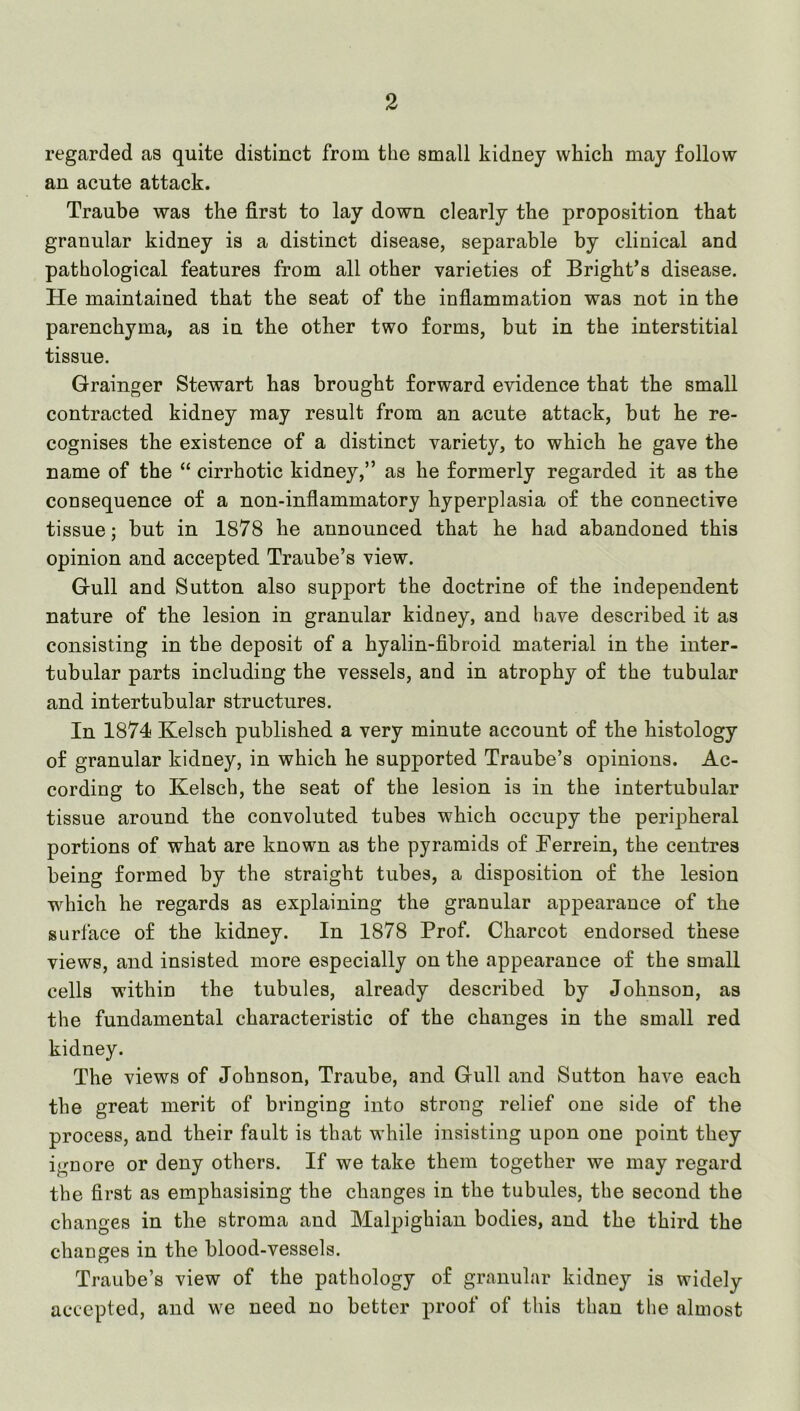 regarded as quite distinct from tlie small kidney which may follow an acute attack. Traube was the first to lay down clearly the proposition that granular kidney is a distinct disease, separable by clinical and pathological features from all other varieties of Bright’s disease. He maintained that the seat of the infiammation was not in the parenchyma, as in the other two forms, but in the interstitial tissue, Grainger Stewart has brought forward evidence that the small contracted kidney may result from an acute attack, but he re- cognises the existence of a distinct variety, to which he gave the name of the “ cirrhotic kidney,” as he formerly regarded it as the consequence of a non-inflammatory hyperplasia of the connective tissue; but in 1878 he announced that he had abandoned this opinion and accepted Traube’s view. Gull and Sutton also support the doctrine of the independent nature of the lesion in granular kidney, and have described it as consisting in the deposit of a hyalin-fibroid material in the inter- tubular parts including the vessels, and in atrophy of the tubular and intertubular structures. In 1874 Kelsch published a very minute account of the histology of granular kidney, in which he supported Traube’s opinions. Ac- cording to Kelsch, the seat of the lesion is in the intertubular tissue around the convoluted tubes which occupy the peripheral portions of what are known as the pyramids of Berrein, the centres being formed by the straight tubes, a disposition of the lesion which he regards as explaining the granular appearance of the surface of the kidney. In 1878 Prof. Charcot endorsed these views, and insisted more especially on the appearance of the small cells within the tubules, already described by Johnson, as the fundamental characteristic of the changes in the small red kidney. The views of Johnson, Traube, and Gull and Sutton have each the great merit of bringing into strong relief one side of the process, and their fault is that while insisting upon one point they ignore or deny others. If we take them together we may regard the first as emphasising the changes in the tubules, the second the changes in the stroma and Malpighian bodies, and the third the changes in the blood-vessels. Traube’s view of the pathology of granular kidney is widely accepted, and we need no better proof of this than the almost