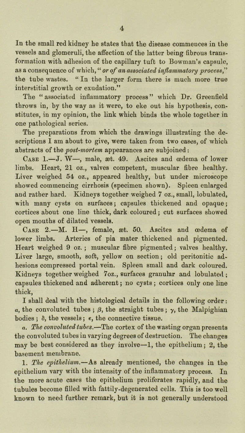 In the small red kidney he states that the disease commences in the vessels and glomeruli, the affection of the latter being fibrous trans- formation with adhesion of the capillary tuft to Bowman’s capsule, as a consequence of which, “ or of an associated inflammatory process f the tube wastes. “ In the larger form there is much more true interstitial growth or exudation.” The “ associated inflammatory process ” which Dr. Greenfield throws in, by the way as it were, to eke out his hypothesis, con- stitutes, in my opinion, the link which binds the whole together in one pathological series. The preparations from which the drawings illustrating the de- scriptions I am about to give, were taken from two cases, of which abstracts of the post-mortem appearances are subjoined: Case 1.—J. W—, male, set. 49. Ascites and oedema of lower limbs. Heart, 21 oz., valves competent, muscular fibre healthy. Liver weighed 54 oz., appeared healthy, but under microscope showed commencing cirrhosis (specimen shown). Spleen enlarged and rather hard. Kidneys together weighed 7 oz., small, lobulated, w ith many cysts on surfaces; capsules thickened and opaque; cortices about one line thick, dark coloured; cut surfaces showed open mouths of dilated vessels. Case 2.—M. H—, female, set. 50. Ascites and oedema of lower limbs. Arteries of pia mater thickened and pigmented. Heart weighed 9 oz. ; muscular fibre pigmented; valves healthy. Liver large, smooth, soft, yellow on section; old peritonitic ad- hesions compressed portal vein. Spleen small and dark coloured. Kidneys together weighed 7oz., surfaces granular and lobulate<l; capsules thickened and adherent; no cysts ; cortices only one line thick, I shall deal with the histological details in the following order: a, the convoluted tubes ; /3, the straight tubes; y, the Malpighian bodies ; S, the vessels; e, the connective tissue. a. The convoluted tubes.—The cortex of the wasting organ presents the convoluted tubes in varying degrees of destruction. The changes may be best considered as they involve—1, the epithelium; 2, the basement membrane. 1. The epithelium.—As already mentioned, the changes in the epithelium vary wuth the intensity of the inflammatory process. In the more acute cases the epithelium proliferates rapidly, and the tubules become filled with fattily-degenerated cells. This is too well known to need further remark, but it is not generally understood