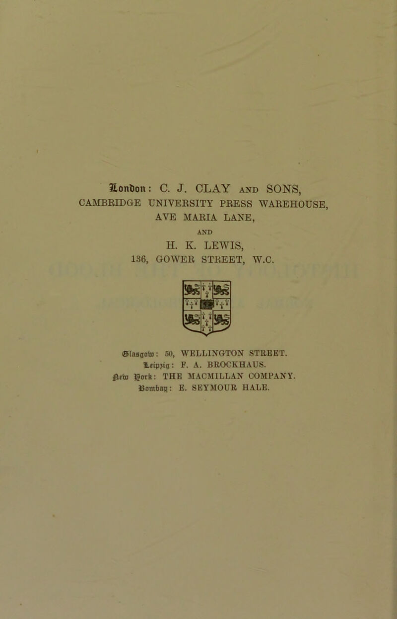 2.onl)on: C. J. CLAY and SONS, CAMBEIDGE UNIVEESITY PEESS WAEEHOUSE, AVE MAEIA LANE, AND H. K. LEWIS, 136, GOWEE STREET, W.C. hi. (Slaagobj; 50, WELLINGTON STEEET. Ifipjig: F. A. BROCKHAUS. flfb3 gork: THE MACMILLAN COMPANY. Bombaji; E. SEYMOUR HALE.