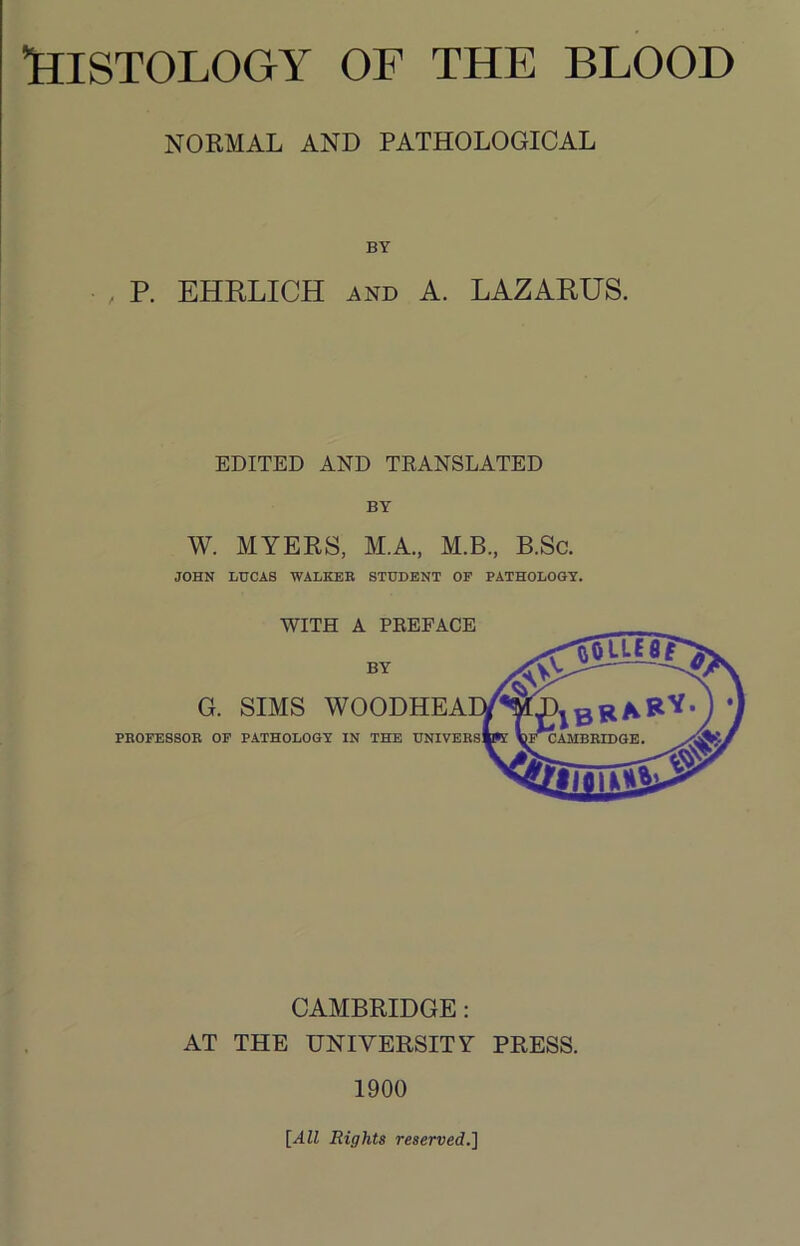 NORMAL AND PATHOLOGICAL BY P. EHRLICH AND A. LAZARUS. EDITED AND TEANSLATED BY W. MYERS, M.A., M.B., B.Sc. JOHN LUCAS WALKER STUDENT OP PATHOLOGY. CAMBRIDGE: AT THE UNIVERSITY PRESS. 1900 [All Rights reserved,]