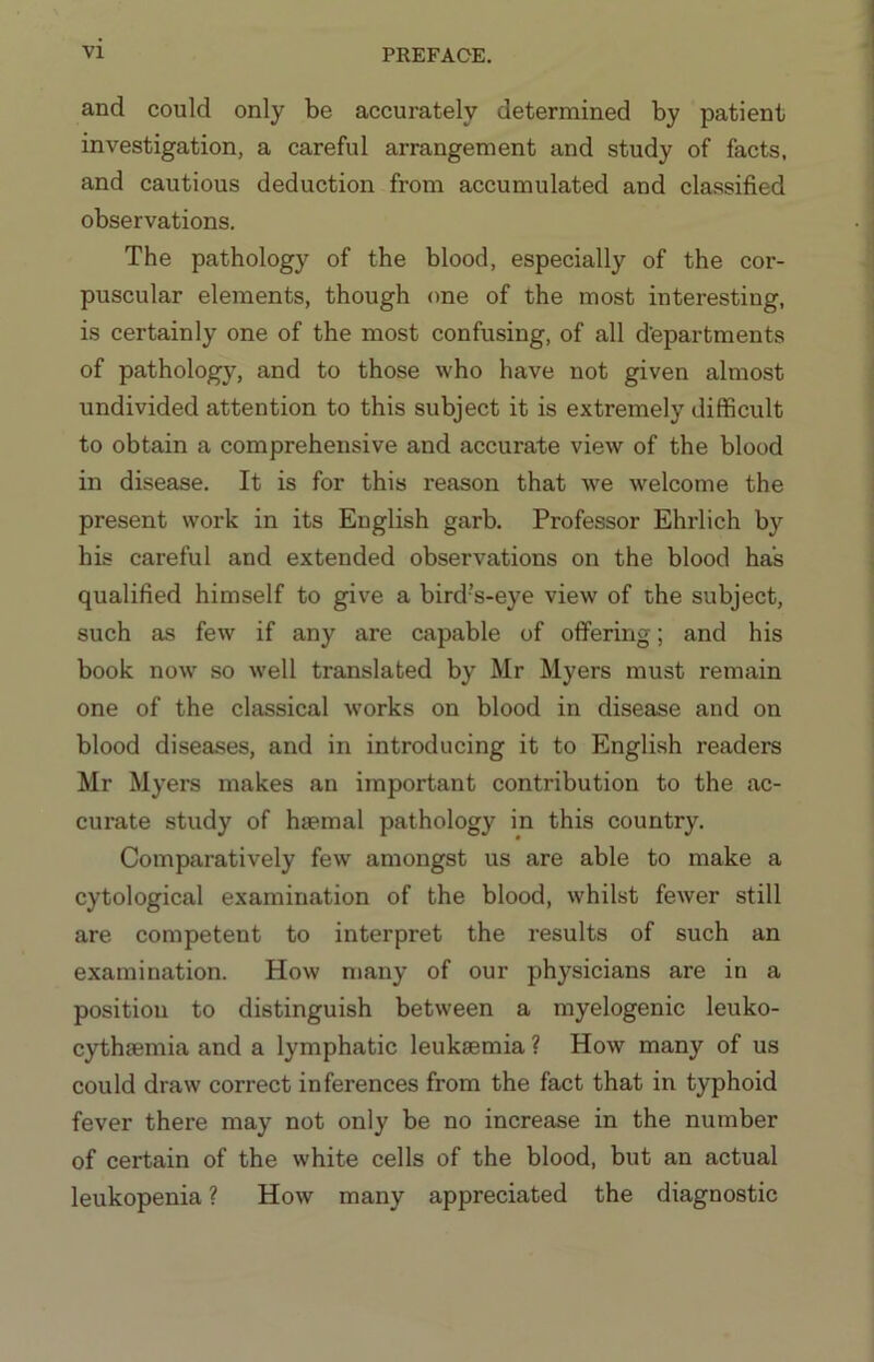 and could only be accurately determined by patient investigation, a careful arrangement and study of facts, and cautious deduction from accumulated and classified observations. The pathology of the blood, especially of the cor- puscular elements, though one of the most interesting, is certainly one of the most confusing, of all d’epartments of pathology, and to those who have not given almost undivided attention to this subject it is extremely difficult to obtain a comprehensive and accurate view of the blood in disease. It is for this reason that Ave welcome the present work in its English garb. Professor Ehrlich by his careful and extended observations on the blood has qualified himself to give a bird’s-eye view of the subject, such as few if any are capable of offering; and his book noAv so well translated by Mr Myers must remain one of the classical Avorks on blood in disease and on blood diseases, and in introducing it to English readers Mr Myers makes an important contribution to the ac- curate study of haemal pathology in this country. Comparatively few amongst us are able to make a cytological examination of the blood, Avhilst feAver still are competent to interpret the results of such an examination. Hoav many of our physicians are in a position to distinguish betAveen a myelogenic leuko- cythaemia and a lymphatic leukaemia ? How many of us could draw correct inferences from the fact that in typhoid fever there may not only be no increase in the number of certain of the Avhite cells of the blood, but an actual leukopenia ? Hoav many appreciated the diagnostic