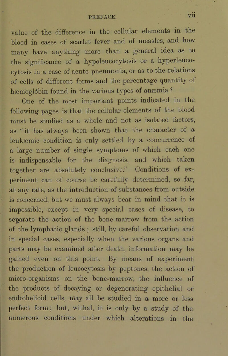 Vll value of the difference in the cellular elements in the blood in cases of scarlet fever and of measles, and how mauy have anything more than a general idea as to the significance of a hypoleucocytosis or a hyperleuco- cytosis in a case of acute pneumonia, or as to the relations of cells of different forms and the percentage quantity of haemoglobin found in the various types of anaemia ? One of the most important points indicated in the following pages is that the cellular elements of the blood must be studied as a whole and not as isolated factors, as “ it has always been shown that the character of a leukaemic condition is only settled by a concurrence of a large number of single symptoms of which eaoh one is indispensable for the diagnosis, and which taken together are absolutely conclusive.” Conditions of ex- periment can of course be carefully determined, so far, at any rate, as the introduction of substances from outside is concerned, but we must always bear in mind that it is impossible, except in very special cases of disease, to separate the action of the bone-marrow from the action of the lymphatic glands ; still, by careful observation and in special cases, especially when the various organs and parts may be examined after death, information may be gained even on this point. By means of experiment the production of leucocytosis by peptones, the action of micro-organisms on the bone-marrow, the influence of the products of decaying or degenerating epithelial or endothelioid cells, may all be studied in a more or less perfect form; but, withal, it is only by a study of the numerous conditions under which alterations in the