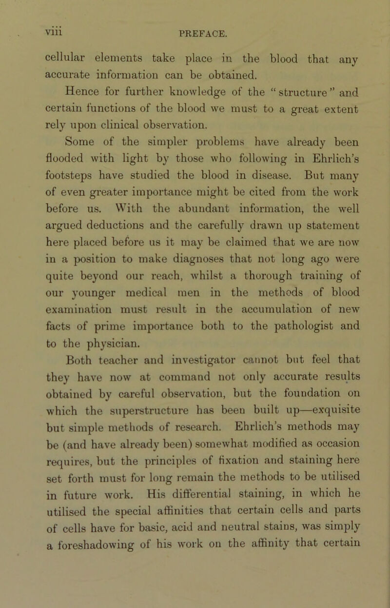 cellular elements take place in the blood that any accurate information can be obtained. Hence for further knowledge of the “ structure ” and certain functions of the blood we must to a great extent rely upon clinical observation. Some of the simpler problems have already been flooded with light by those who following in Ehrlich’s footsteps have studied the blood in disease. But many of even gi'eater importance might be cited from the work before us. With the abundant information, the well argued deductions and the carefully drawn up statement here placed before us it may be claimed that we are now in a position to make diagnoses that not long ago were quite beyond our reach, whilst a thorough training of our younger medical men in the methods of blood examination must result in the accumulation of new facts of prime importance both to the pathologist and to the physician. Both teacher and investigator cannot but feel that they have now at command not only accurate results obtained by careful observation, but the foundation on which the superstructure has been built up—exquisite but simple methods of research. Ehrlich’s methods may be (and have already been) somewhat modified as occasion requires, but the principles of fixation and staining here set forth must for long remain the methods to be utilised in future work. His differential staining, in which he utilised the special aflinities that certain cells and parts of cells have for basic, acid and neutral stains, was simply a foreshadowing of his work on the affinity that certain