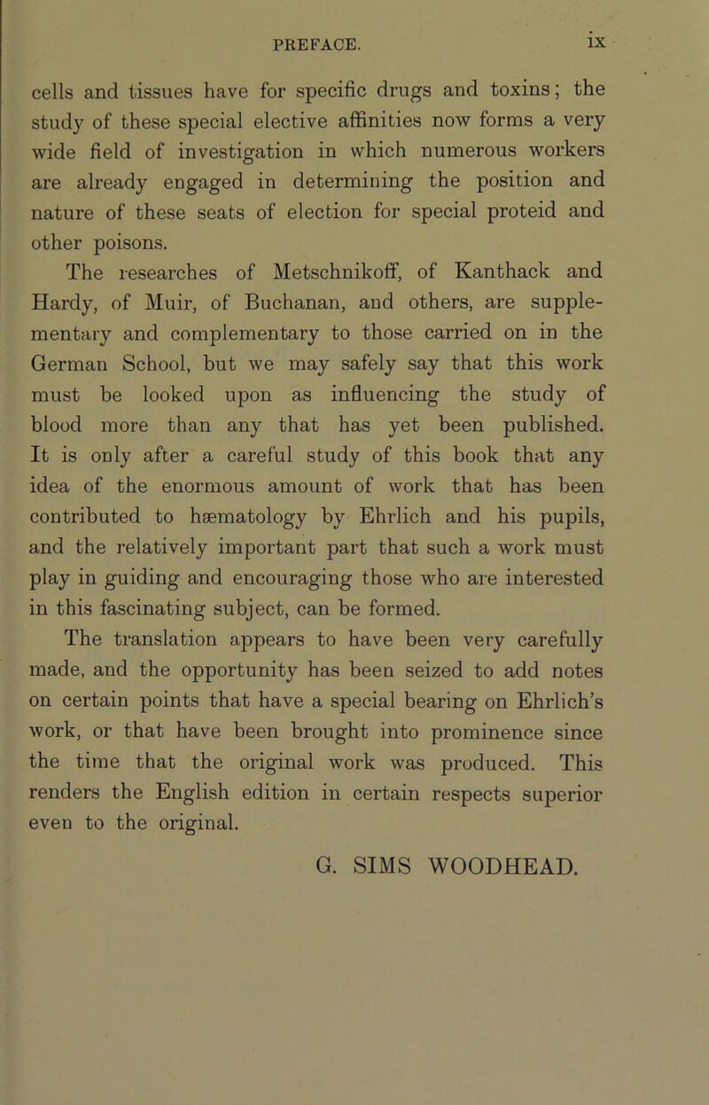 cells and tissues have for specific drugs and toxins; the study of these special elective affinities now forms a very wide field of investigation in which numerous workers are already engaged in determining the position and nature of these seats of election for special proteid and other poisons. The researches of Metschnikoff, of Kanthack and Hardy, of Muir, of Buchanan, and others, are supple- mentary and complementary to those carried on in the German School, but we may safely say that this work must be looked upon as influencing the study of blood more than any that has yet been published. It is only after a careful study of this book that any idea of the enormous amount of work that has been contributed to haematology by Ehrlich and his pupils, and the relatively important part that such a work must play in guiding and encouraging those who are interested in this fascinating subject, can be formed. The translation appears to have been very carefully made, and the opportunity has been seized to add notes on certain points that have a special bearing on Ehrlich’s work, or that have been brought into prominence since the time that the original work was produced. This renders the English edition in certain respects superior even to the original. G. SIMS WOODHEAD.