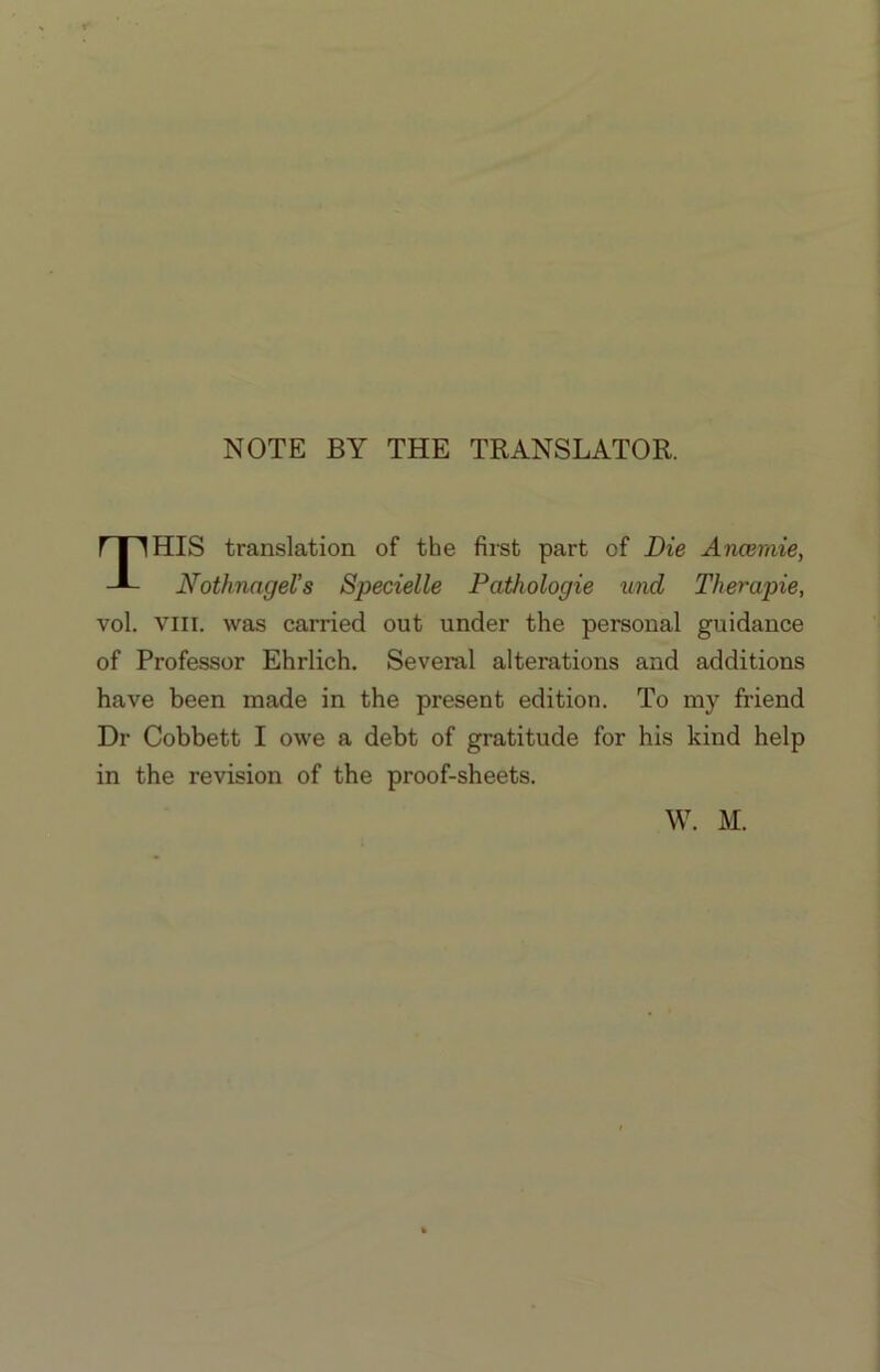 NOTE BY THE TRANSLATOR. HIS translation of the first part of Die Ancemie, Nothnagel’s Specielle Pathologie und Therapie, vol. VIII. was carried out under the personal guidance of Professor Ehrlich. Several alterations and additions have been made in the present edition. To my friend Dr Cobbett I owe a debt of gratitude for his kind help in the revision of the proof-sheets. W. M.