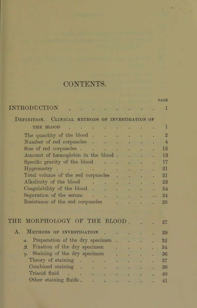 CONTENTS. PAGE INTRODUCTION 1 Definition. Clinical methods of investigation of THE BLOOD 1 The quantity of the blood ...... 2 Number of red coi’puacles 4 Size of red corpuscles 12 Amount of hsemoglobin in the blood . . . .13 Specific gravity of the blood 17 Hygrometry ......... 21 Total volimie of the red corpuscles .... 21 Alkalinity of the blood 23 Coagulability of the blood 24 Sejiaration of the serum . . . . . .-24 Eesistance of the red corpuscles .... 25 THE MORPHOLOGY OF THE BLOOD A. Methods of investigation 29 a. Preparation of the dry specimen .... 32 Fixation of the dry specimen .... 34 y. Staining of the dry specimen .... 36 Theory of staining 37 Combined staining 38 Triacid fluid 40 Other staining fluids 41