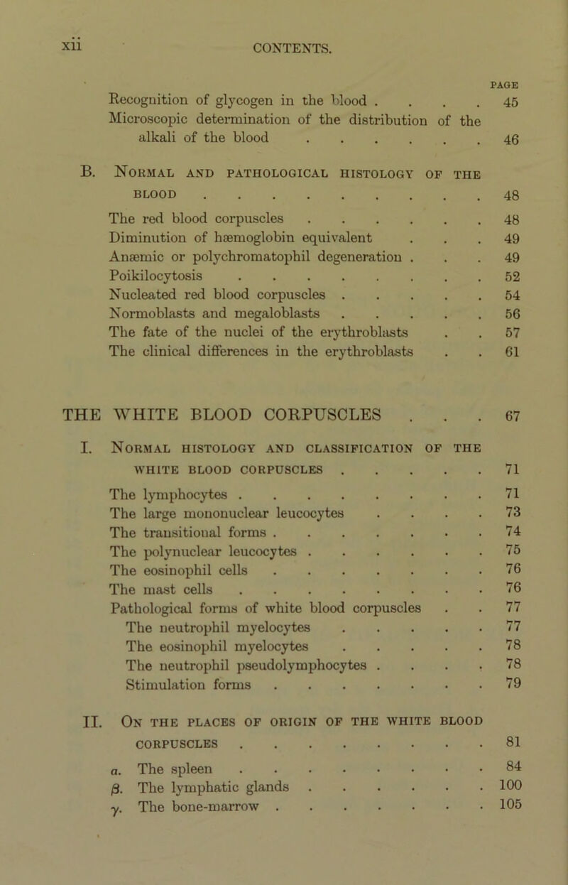 PAGE Recognition of glycogen in the hlood .... 45 Microscopic determination of the distribution of the alkali of the blood 40 B. Normal and pathological histology of the BLOOD 48 The red blood corpuscles 48 Diminution of haemoglobin equivalent ... 49 Anaemic or polychromatophil degeneration ... 49 Poikilocytosis 52 Nucleated red blood corpuscles 54 Normoblasts and megaloblasts ..... 56 The fate of the nuclei of the erythrobhists . . 57 The clinical differences in the erythroblasts . . 61 THE WHITE BLOOD CORPUSCLES ... 67 I. Normal histology and classification of the WHITE BLOOD CORPUSCLES 71 The lymphocytes 71 The large mononuclear leucocytes .... 73 The transitional forms 74 The polynuclear leucocytes 75 The eosinophil cells 76 The mast cells 76 Pathological forms of white blood corpuscles . . 77 The neutrophil myelocytes 77 The eosinophil myelocytes 78 The neutrophil pseudolymphocytes .... 78 Stimulation forms 79 II. On the places of origin of the white blood CORPUSCLES 81 a. The spleen 84 /3. The lymphatic glands ...... 100 The bone-marrow 105 y-