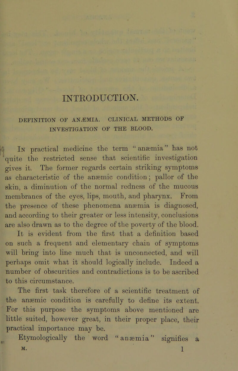 INTRODUCTION. DEFINITION OF ANAEMIA. CLINICAL METHODS OF INVESTIGATION OF THE BLOOD. In practical medicine the term “ anaemia ” has not quite the restricted sense that scientific investigation gives it. The former regards certain striking symptoms as characteristic of the anaemic condition; pallor of the skin, a diminution of the normal redness of the mucous membranes of the eyes, lips, mouth, and pharynx. From the presence of these phenomena anaemia is diagnosed, and according to their greater or less intensity, conclusions are also drawn as to the degree of the poverty of the blood. It is evident from the first that a definition based on such a frequent and elementary chain of symptoms will bring into line much that is unconnected, and will perhaps omit what it should logically include. Indeed a number of obscurities and contradictions is to be ascribed to this circumstance. The first task therefore of a scientific treatment of the anaemic condition is carefully to define its extent. For this purpose the symptoms above mentioned are little suited, however great, in their proper place, their practical importance may be. Etymologically the word “anaemia” signifies a