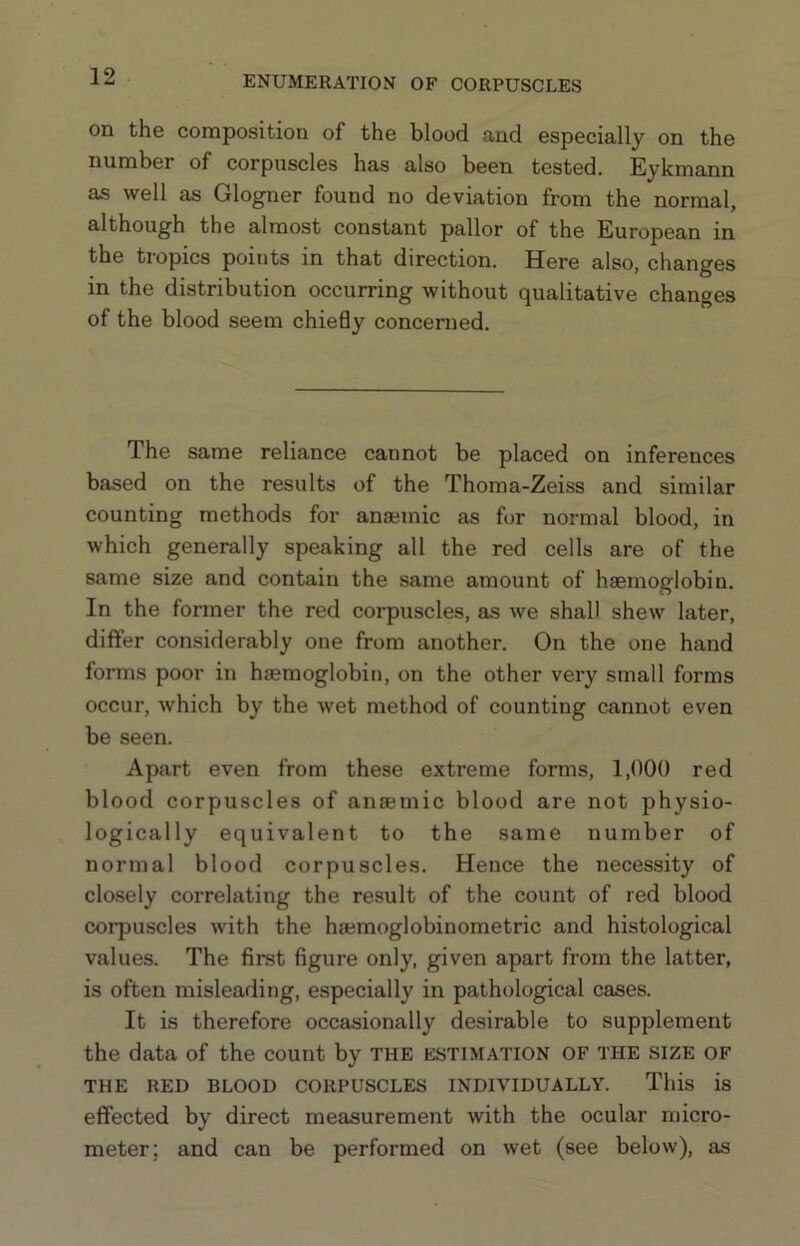 on the composition of the blood and especially on the number of corpuscles has also been tested. Eykmann as well as Glogner found no deviation from the normal, although the almost constant pallor of the European in the tropics points in that direction. Here also, changes in the distribution occurring without qualitative changes of the blood seem chieBy concerned. The same reliance cannot be placed on inferences based on the results of the Thoma-Zeiss and similar counting methods for ansemic as for normal blood, in which generally speaking all the red cells are of the same size and contain the same amount of haemoglobin. In the former the red corpuscles, as we shall shew later, differ considerably one from another. On the one hand forms poor in haemoglobin, on the other very small forms occur, which by the wet method of counting cannot even be seen. Apart even from these extreme forms, 1,000 red blood corpuscles of anaemic blood are not physio- logically equivalent to the same number of normal blood corpuscles. Hence the necessity of closely correlating the result of the count of red blood corpuscles with the haemoglobinometric and histological values. The first figure only, given apart from the latter, is often misleading, especially in pathological cases. It is therefore occasionally desirable to supplement the data of the count by the estimation of the size of THE RED BLOOD CORPUSCLES INDIVIDUALLY. This is effected by direct measurement with the ocular micro- meter; and can be performed on wet (see below), as