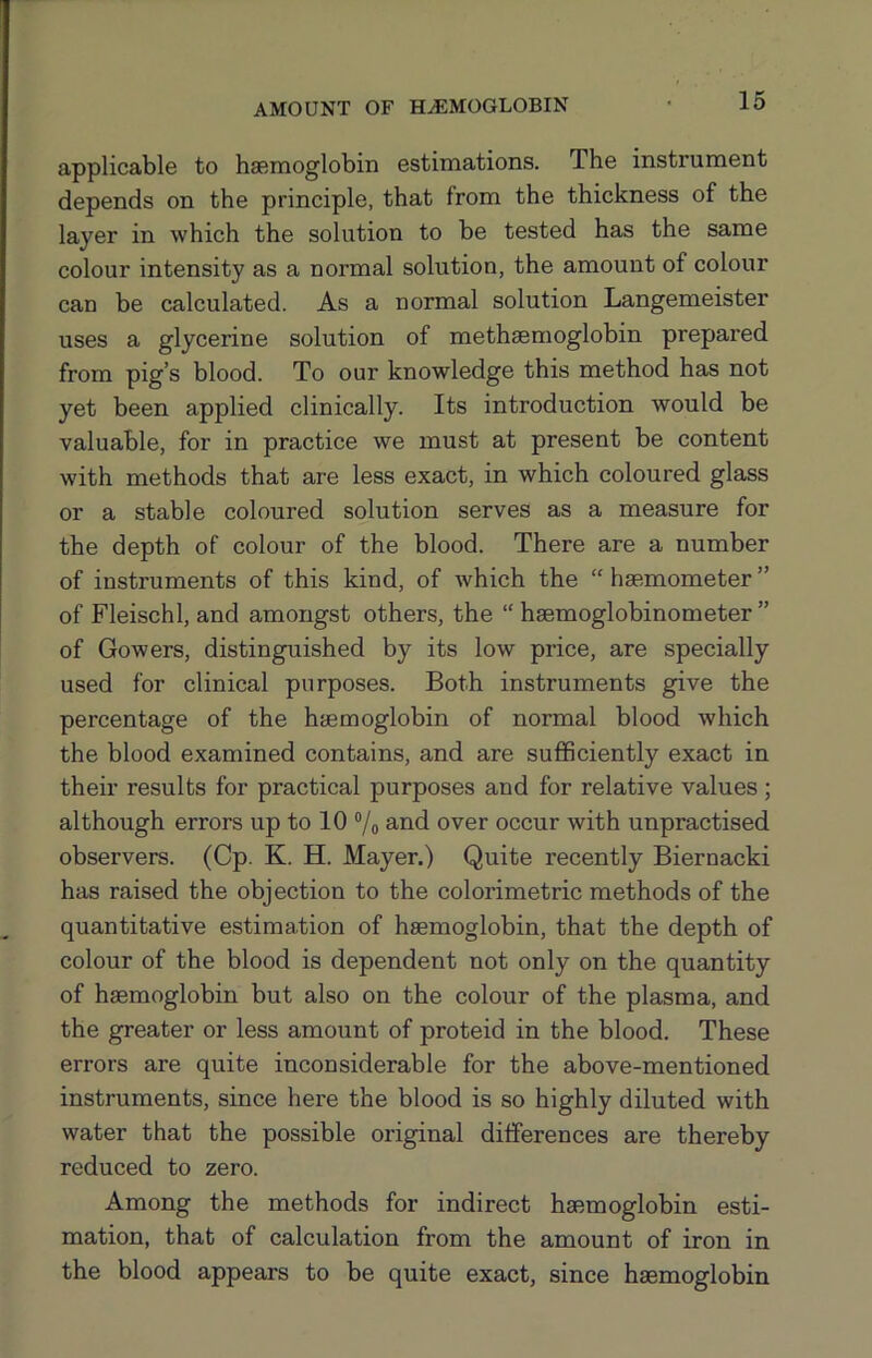 applicable to haemoglobin estimations. The instrument depends on the principle, that from the thickness of the layer in which the solution to be tested has the same colour intensity as a normal solution, the amount of colour can be calculated. As a normal solution Langemeister uses a glycerine solution of methaemoglobin prepared from pig’s blood. To our knowledge this method has not yet been applied clinically. Its introduction would be valuable, for in practice we must at present be content with methods that are less exact, in which coloured glass or a stable coloured solution serves as a measure for the depth of colour of the blood. There are a number of instruments of this kind, of which the “haemometer” of Fleischl, and amongst others, the “ haemoglobinometer ” of Gowers, distinguished by its low price, are specially used for clinical purposes. Both instruments give the percentage of the haemoglobin of normal blood which the blood examined contains, and are sufficiently exact in their results for practical purposes and for relative values; although errors up to 10 ®/o and over occur with unpractised observers. (Cp. K. H. Mayer.) Quite recently Biernacki has raised the objection to the colorimetric methods of the quantitative estimation of haemoglobin, that the depth of colour of the blood is dependent not only on the quantity of haemoglobin but also on the colour of the plasma, and the greater or less amount of proteid in the blood. These errors are quite inconsiderable for the above-mentioned instruments, since here the blood is so highly diluted with water that the possible original differences are thereby reduced to zero. Among the methods for indirect haemoglobin esti- mation, that of calculation from the amount of iron in the blood appears to be quite exact, since haemoglobin