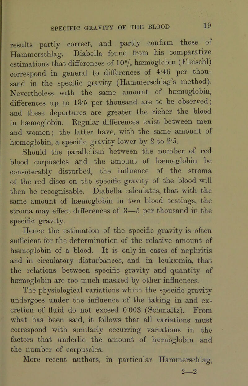 results partly correct, and partly confirm those of Hammerschlag. Diabella found from his comparative estimations that differences of 10®/o haemoglobin (Fleischl) correspond in general to differences of 4‘46 per thou- sand in the specific gravity (Hammerschlag’s method). Nevertheless with the same amount of haemoglobin, differences up to 13'5 per thousand are to be observed; and these departures are greater the richer the blood in haemoglobin. Regular differences exist between men and women; the latter have, with the same amount of haemoglobin, a specific gravity lower by 2 to 2'5. Should the parallelism between the number of red blood corpuscles and the amount of haemoglobin be considerably disturbed, the influence of the stroma of the red discs on the specific gravity of the blood will then be recognisable. Diabella calculates, that with the same amount of haemoglobin in two blood testings, the stroma may effect differences of 3—5 per thousand in the specific gravity. Hence the estimation of the specific gravity is often sufficient for the determination of the relative amount of haemoglobin of a blood. It is only in cases of nephritis and in circulatory disturbances, and in leukaemia, that the relations between specific gravity and quantity of haemoglobin are too much masked by other influences. The physiological variations which the specific gravity undergoes under the influence of the taking in and ex- cretion of fluid do not exceed 0'003 (Schmaltz). From what has been said, it follows that all variations must correspond with similarly occurring variations in the factors that underlie the amount of haemoglobin and the number of corpuscles. More recent authors, in particular Hammerschlag, 2—2