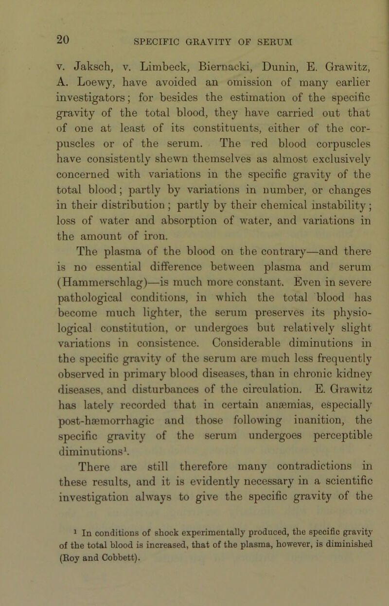 SPECIFIC GKAVITY OF SERUM V. Jaksch, V. Limbeck, Biernacki, Dunin, E. Grawitz, A. Loewy, have avoided an omission of many earlier investigators; for besides the estimation of the specific gravity of the total blood, they have carried out that of one at least of its constituents, either of the cor- puscles or of the serum. The red blood corpuscles have consistently shewn themselves as almost exclusively concerned with variations in the specific gravity of the total blood; partly by variations in number, or changes in their distribution ; partly by their chemical instability; loss of water and absorption of water, and variations in the amount of iron. The plasma of the blood on the contrary—and there is no essential difference between plasma and serum (Hammerschlag)—is much more constant. Even in severe pathological conditions, in which the total blood has become much lighter, the serum preserves its physio- logical constitution, or undergoes but relatively slight variations in consistence. Considerable diminutions in the specific gravity of the serum are much less frequently observed in primary blood diseases, than in chronic kidney diseases, and disturbances of the circulation. E. Grawitz has lately recorded that in certain anaemias, especially post-haemorrhagic and those following inanition, the specific gravity of the serum undergoes perceptible diminutions^ There are still therefore many contradictions in these results, and it is evidently necessary in a scientific investigation always to give the specific gravity of the 1 In conditions of shock experimentally produced, the specific gravity of the total blood is increased, that of the plasma, however, is diminished (Eoy and Cobbett).