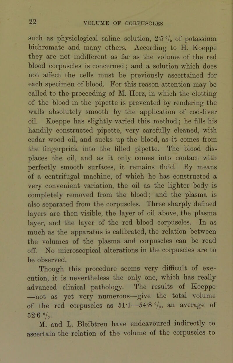 such as physiological saline solution, 2*5 ®/o of potassium bichromate and many others. According to H. Koeppe they are not indifferent as far as the volume of the red blood corpuscles is concerned; and a solution which does not affect the cells must be previously ascertained for each specimen of blood. For this reason attention may be called to the proceeding of M. Herz, in which the clotting of the blood in the pipette is prevented by rendering the walls absolutely smooth by the application of cod-liver oil. Koeppe has slightly varied this method; he fills his handily constructed pipette, very carefully cleaned, with cedar wood oil, and sucks up the blood, as it comes from the fingerprick into the filled pipette. The blood dis- places the oil, and as it only comes into contact with perfectly smooth surfaces, it remains fluid. By means of a centrifugal machine, of which he has constructed a very convenient variation, the oil as the lighter body is completely removed from the blood; and the plasma is also separated from the corpuscles. Three sharply defined layers are then visible, the layer of oil above, the plasma layer, and the layer of the red blood corpuscles. In as much as the apparatus is calibrated, the relation between the volumes of the plasma and corpuscles can be read oflF. No microscopical alterations in the corpuscles are to be observed. Though this procedure seems very difficult of exe- cution, it is nevertheless the only one, which has really advanced clinical pathology. The results of Koeppe —not as yet very numerous—give the total volume of the red corpuscles as .5IT—54 8 “/o. 3'^ average of 52'6 ®/o- M. and L. Bleibtreu have endeavoured indirectly to ascertain the relation of the volume of the corpuscles to