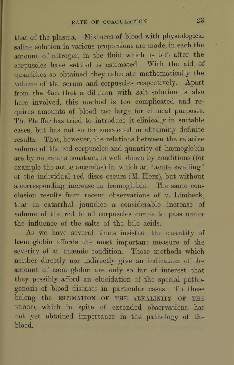 RATE OF COAGULATION that of the plasma. Mixtures of blood with physiological saline solution in various proportions are made, in each the amount of nitrogen in the fluid which is left after the corpuscles have settled is estimated. With the aid of quantities so obtained they calculate mathematically the volume of the serum and corpuscles respectively. Apart from the fact that a dilution with salt solution is also here involved, this method is too complicated and re- quires amounts of blood too large for clinical purposes. Th. Pfeiffer has tried to introduce it clinically in suitable cases, but has not so far succeeded in obtaining deflnite results. That, however, the relations between the relative volume of the red corpuscles and quantity of haemoglobin are by no means constant, is well shewn by conditions (for example the acute anaemias) in which an “acute swelling” of the individual red discs occurs (M. Herz), but -without a corresponding increase in haemoglobin. The same con- clusion results from recent observations of v. Limbeck, that in catarrhal jaundice a considerable increase of volume of the red blood corpuscles comes to pass under the influence of the salts of the bile acids. As we have several times insisted, the quantity of haemoglobin affords the most important measure of the severity of an anaemic condition. Those methods which neither directly nor indirectly give an indication of the amount of haemoglobin are only so far of interest that they possibly afford an elucidation of the special patho- genesis of blood diseases in particular cases. To these belong the estimation of the alkalinity of the BLOOD, which in spite of extended observations has not yet obtained importance in the pathology of the blood.