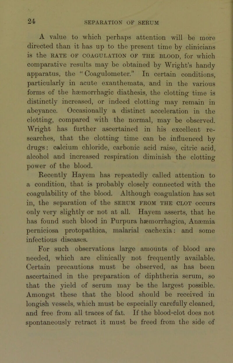 SEPARATION OF SERUM A value to which perhaps attention will be more directed than it has up to the present time by clinicians is the RATE OF COAGULATION OF THE BLOOD, for which comparative results may be obtained by Wright’s handy apparatus, the “ Coagulometer.” In certain conditions, particularly in acute exanthemata, and in the various forms of the haemorrhagic diathesis, the clotting time is distinctly increased, or indeed clotting may remain in abeyance. Occasionally a distinct acceleration in the clotting, compared with the normal, may be observed. Wright has further ascertained in his excellent re- searches, that the clotting time can be influenced by drugs: calcium chloride, carbonic acid raise, citric acid, alcohol and increased respiration diminish the clotting power of the blood. Recently Hayem has repeatedly called attention to a condition, that is probably closely connected with the coagulability of the blood. Although coagulation has set in, the separation of the serum from the clot occurs only very slightly or not at all. Hayem asserts, that he has found such blood in Purpura hsemorrhagica. Anaemia perniciosa protopathica, malarial cachexia: and some infectious diseases. For such observations large amounts of blood are needed, which are clinically not frequently available. Certain pi'ecautions must be observed, as has been ascertained in the preparation of diphtheria serum, so that the yield of serum may be the largest possible. Amongst these that the blood should be received in longish vessels, which must be especially carefully cleaned, and free from all traces of fat. If the blood-clot does not spontaneously retract it must be freed from the side of