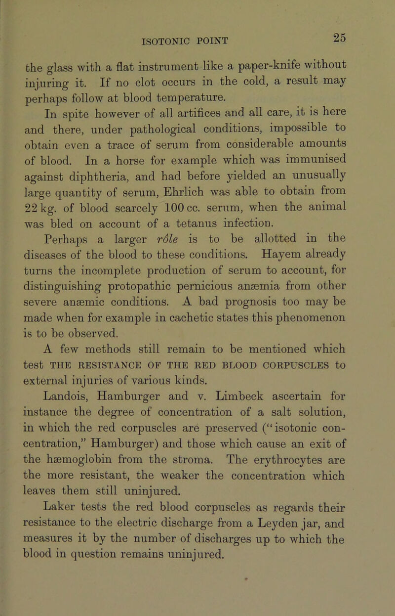 ISOTONIC POINT bhe glass with a flat instrument like a paper-knife without injuring it. If no clot occurs in the cold, a result may perhaps follow at blood temperature. In spite however of all artifices and all care, it is here and there, under pathological conditions, impossible to obtain even a trace of serum from considerable amounts of blood. In a horse for example which was immunised against diphtheria, and had before yielded an unusually large quantity of serum, Ehrlich was able to obtain from 22 kg. of blood scarcely 100 cc. serum, when the animal was bled on account of a tetanus infection. Perhaps a larger rdle is to be allotted in the diseases of the blood to these conditions. Hayem already turns the incomplete production of serum to account, for distinguishing protopathic pernicious anaemia from other severe anaemic conditions. A bad prognosis too may be made when for example in cachetic states this phenomenon is to be observed. A few methods still remain to be mentioned which test THE RESISTANCE OF THE RED BLOOD CORPUSCLES to external injuries of various kinds. Landois, Hamburger and v. Limbeck ascertain for instance the degree of concentration of a salt solution, in which the red corpuscles are preserved (“ isotonic con- centration,” Hamburger) and those which cause an exit of the haemoglobin from the stroma. The erythrocytes are the more resistant, the weaker the concentration which leaves them still uninjured. Laker tests the red blood corpuscles as regards their resistance to the electric discharge from a Leyden jar, and measures it by the number of discharges up to which the blood in question remains uninjured.