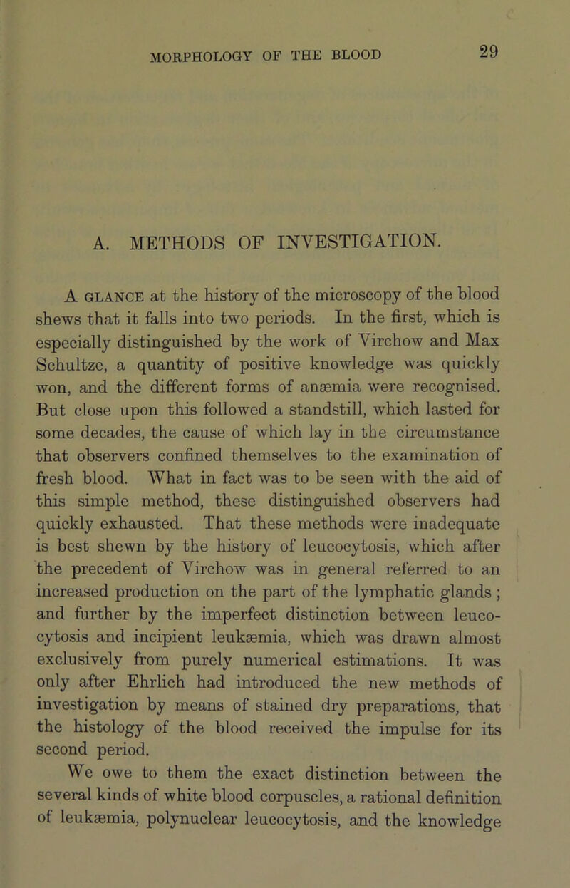 A. METHODS OF INVESTIGATION. A GLANCE at the history of the microscopy of the blood shews that it falls into two periods. In the first, which is especially distinguished by the work of Virchow and Max Schultze, a quantity of positive knowledge was quickly won, and the different forms of anaemia were recognised. But close upon this followed a standstill, which lasted for some decades, the cause of which lay in the circumstance that observers confined themselves to the examination of fresh blood. What in fact was to be seen with the aid of this simple method, these distinguished observers had quickly exhausted. That these methods were inadequate is best shewn by the history of leucocytosis, which after the precedent of Virchow was in general referred to an increased production on the part of the lymphatic glands ; and further by the imperfect distinction between leuco- cytosis and incipient leukaemia, which was drawn almost exclusively from purely numerical estimations. It was only after Ehrlich had introduced the new methods of investigation by means of stained dry preparations, that the histology of the blood received the impulse for its second period. We owe to them the exact distinction between the several kinds of white blood corpuscles, a rational definition of leukaemia, polynuclear leucocytosis, and the knowledge