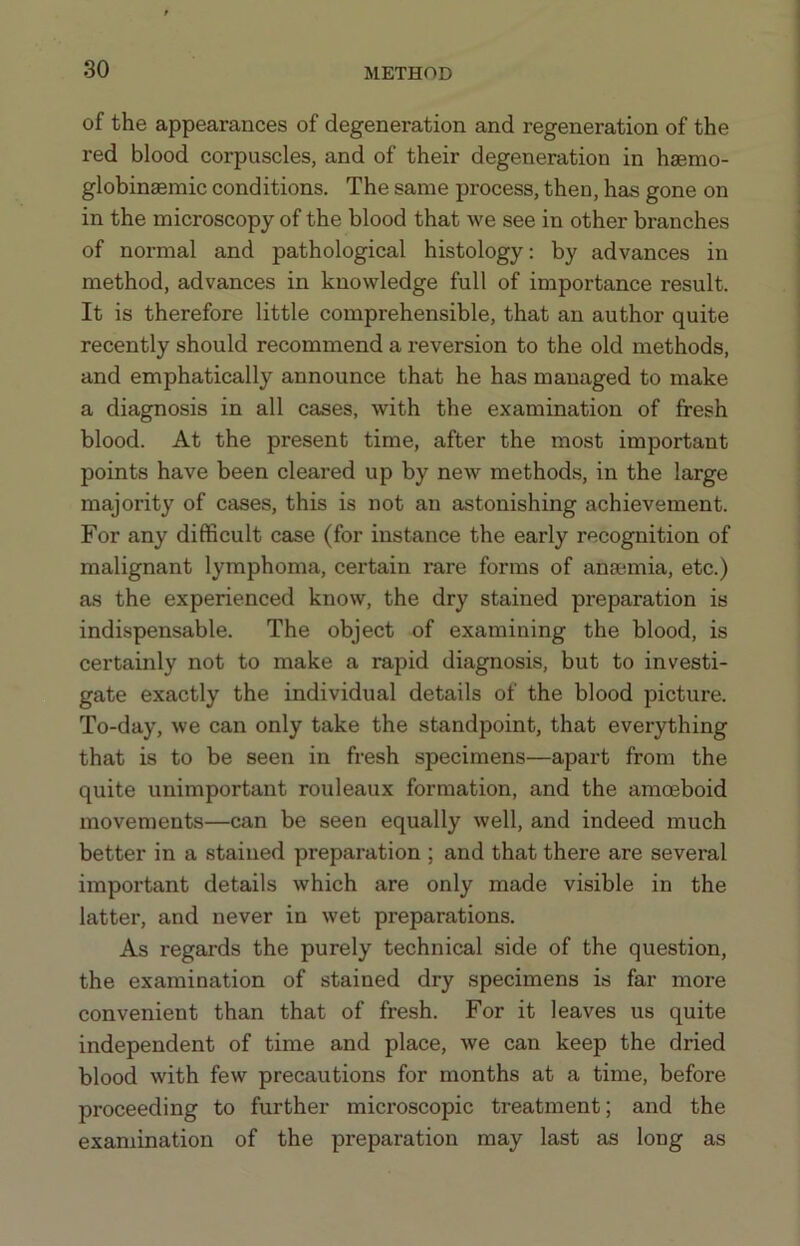 of the appearances of degeneration and regeneration of the red blood corpuscles, and of their degeneration in haemo- globinaemic conditions. The same process, then, has gone on in the microscopy of the blood that we see in other branches of normal and pathological histology: by advances in method, advances in knowledge full of importance result. It is therefore little comprehensible, that an author quite recently should recommend a reversion to the old methods, and emphatically announce that he has managed to make a diagnosis in all cases, with the examination of fresh blood. At the present time, after the most important points have been cleared up by new methods, in the large majority of cases, this is not an astonishing achievement. For any difficult case (for instance the early recognition of malignant lymphoma, certain rare forms of anaemia, etc.) as the experienced know, the dry stained preparation is indispensable. The object of examining the blood, is certainly not to make a rapid diagnosis, but to investi- gate exactly the individual details of the blood picture. To-day, we can only take the standpoint, that everything that is to be seen in fresh specimens—apart from the quite unimportant rouleaux formation, and the amoeboid movements—can be seen equally well, and indeed much better in a stained preparation ; and that there are several important details which are only made visible in the latter, and never in wet preparations. As regards the purely technical side of the question, the examination of stained dry specimens is far more convenient than that of fresh. For it leaves us quite independent of time and place, we can keep the dried blood with few precautions for months at a time, before proceeding to further microscopic treatment; and the examination of the preparation may last as long as