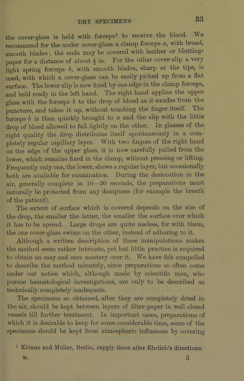 the cover-glass is held with forceps i to receive the blood. We recommend for the under cover-glass a clamp forceps a, with broad, smooth blades ; the ends may be covered with leather or blotting- paper for a distance of about ^ in. For the other cover-slip a very light spring forceps h, with smooth blades, sharp at the tips, is used, with which a cover-glass can be easily picked up from a flat sm’face. The lower slip is now fixed by one edge in the clamp forceps, and held ready in the left hand. The right hand applies the upper glass with the forceps h to the drop of blood as it exudes from the puncture, and takes it up, without touching the finger itself. The forceps h is then quickly brought to a and the slip with the little drop of blood allowed to fall lightly on the other. In glasses of the right quality the drop distributes itself spontaneously in a com- pletely regular capillary layer. W ith two fingers of the right hand on the edge of the upper glass, it is now carefully pulled from the lower, which remains fixed in the clamp, without pressing or lifting. Frequently only one, the lower, shews a regular layer, but occasionally both are available for examination. During the desiccation in the air, generally complete in 10—30 seconds, the preparations must naturally be protected from any dampness (for example the breath of the patient). The extent of surface which is covered depends on the size of the drop, the smaller the latter, the smaller the surface over which it has to be spread. Large drops are quite useless, for with them, the one cover-glass swims on the other, instead of adhering to it. Although a written description of these manipulations makes the method seem rather intricate, yet but little practice is required to obtain an easy and sure mastery over it. We have felt compelled to describe the method minutely, since preparations so often come under our notice which, although made by scientific men, who pursue haematological investigations, are only to be described as technically completely inadequate. The specimens so obtained, after they are completely dried in the air, should be kept between layers of filter-paper in well closed vessels till further treatment. In important cases, preparations of which it is desirable to keep for some considerable time, some of the specimens should be kept from atmospheric influences by covering 1 Klonne and Muller, Berlin, supply these after Ehrlich’s directions. 3 M.