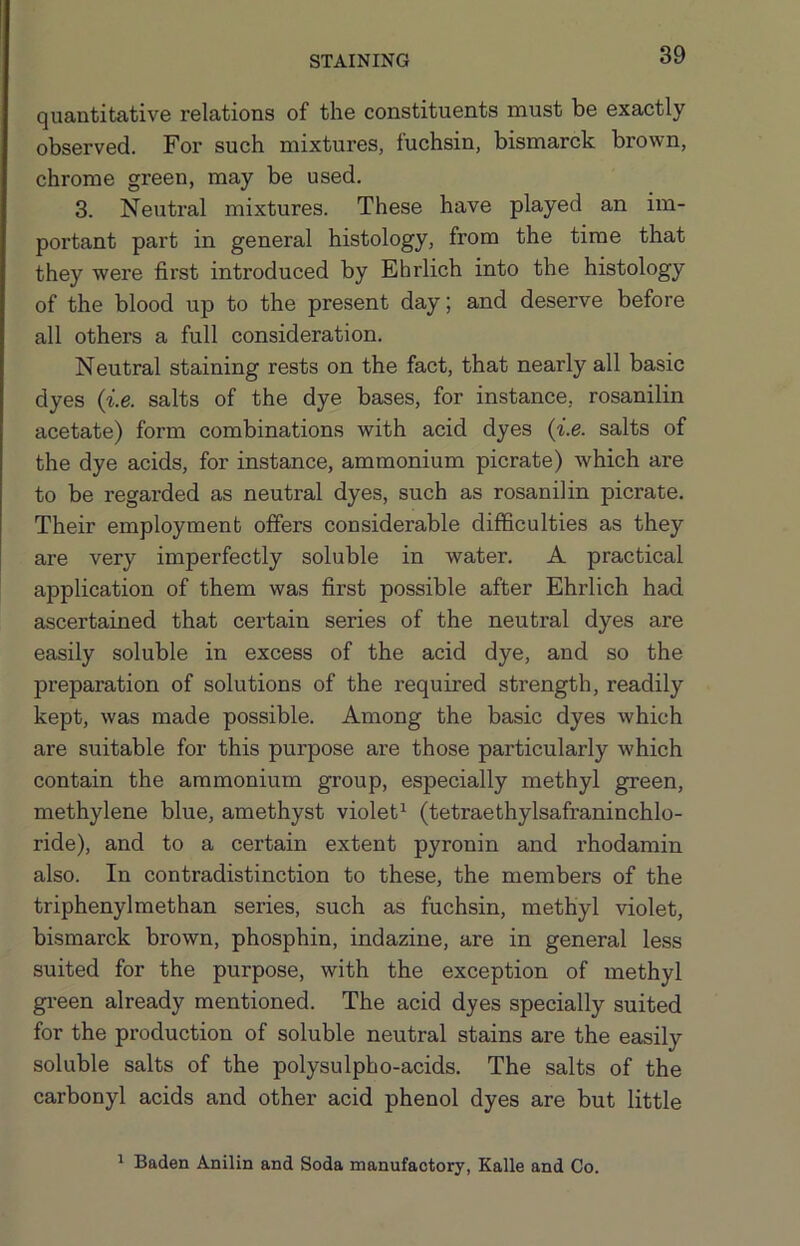 quantitative relations of the constituents must be exactly observed. For such mixtures, fuchsin, bismarck brown, chrome green, may be used. 3. Neutral mixtures. These have played an im- portant part in general histology, from the time that they were first introduced by Ehrlich into the histology of the blood up to the present day; and deserve before all others a full consideration. Neutral staining rests on the fact, that nearly all basic dyes {i.e. salts of the dye bases, for instance, rosanilin acetate) form combinations with acid dyes {i.e. salts of the dye acids, for instance, ammonium picrate) which are to be regarded as neutral dyes, such as rosanilin picrate. Their employment offers considerable difficulties as they are very imperfectly soluble in water. A practical application of them was first possible after Ehrlich had ascertained that certain series of the neutral dyes are easily soluble in excess of the acid dye, and so the preparation of solutions of the required strength, readily kept, was made possible. Among the basic dyes which are suitable for this purpose are those particularly which contain the ammonium group, especially methyl green, methylene blue, amethyst violet^ (tetraethylsafraninchlo- ride), and to a certain extent pyronin and rhodamin also. In contradistinction to these, the members of the triphenyl methan series, such as fuchsin, methyl violet, bismarck brown, phosphin, indazine, are in general less suited for the purpose, with the exception of methyl gi-een already mentioned. The acid dyes specially suited for the production of soluble neutral stains are the easily soluble salts of the polysulpho-acids. The salts of the carbonyl acids and other acid phenol dyes are but little ^ Baden Anilin and Soda manufactory, Ealle and Co.