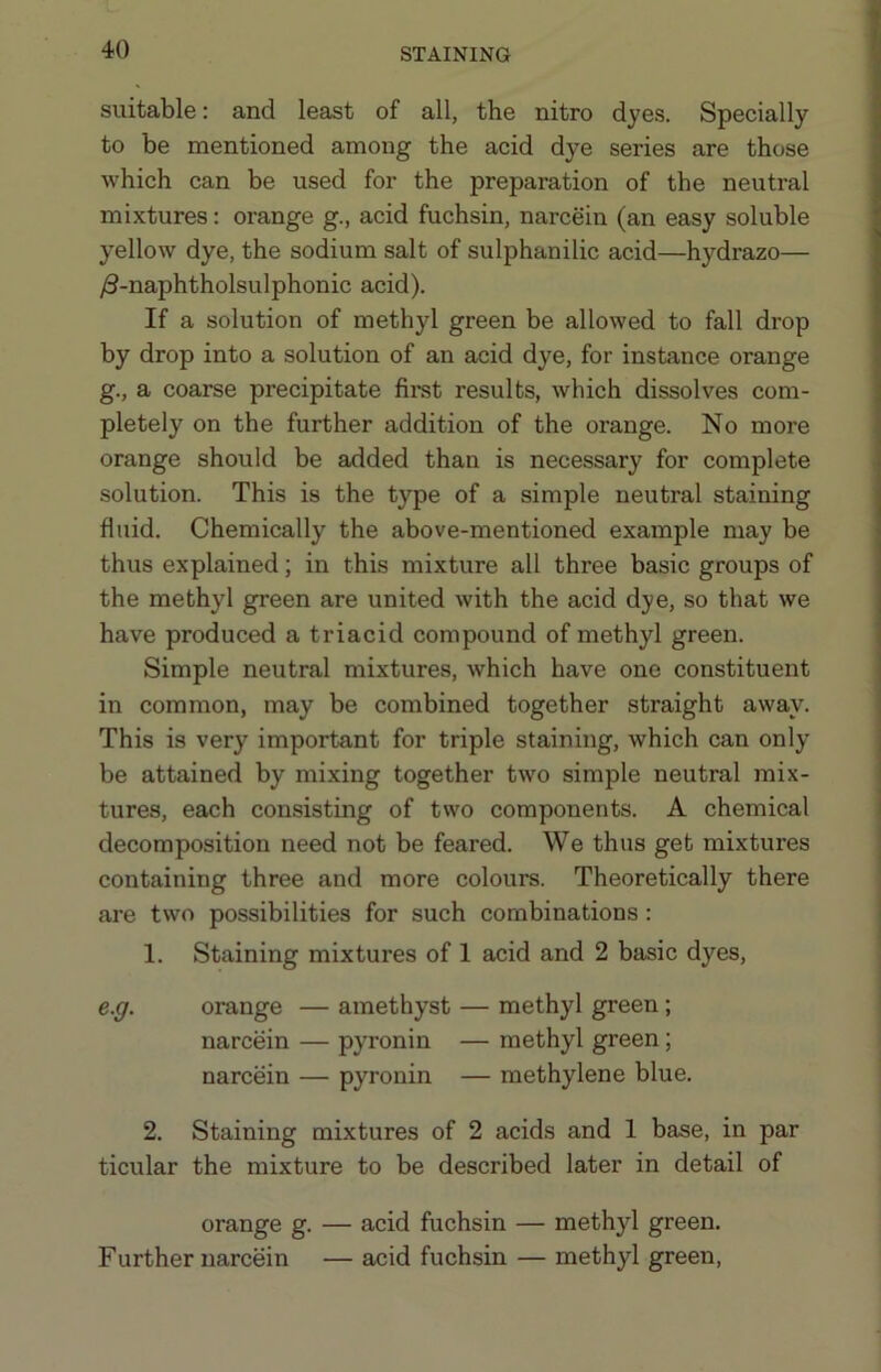 suitable: and least of all, the nitro dyes. Specially to be mentioned among the acid dye series are those which can be used for the preparation of the neutral mixtures: orange g., acid fuchsin, narcein (an easy soluble yellow dye, the sodium salt of sulphanilic acid—hydrazo— /3-naphtholsulphonic acid). If a solution of methyl green be allowed to fall drop by drop into a solution of an acid dye, for instance orange g., a coarse precipitate fii-st results, which dissolves com- pletely on the further addition of the orange. No more orange should be added than is necessary for complete solution. This is the type of a simple neutral staining fluid. Chemically the above-mentioned example may be thus explained; in this mixture all three basic groups of the methyl green are united with the acid dye, so that we have produced a triacid compound of methyl green. Simple neutral mixtures, which have one constituent in common, may be combined together straight away. This is very important for triple staining, which can only be attained by mixing together two simple neutral mix- tures, each consisting of two components. A chemical decomposition need not be feared. We thus get mixtures containing three and more colours. Theoretically there are two possibilities for such combinations: 1. Staining mixtures of 1 acid and 2 basic dyes, e.g. orange — amethyst — methyl green; narcein — pyronin — methyl green; narcein — pyronin — methylene blue. 2. Staining mixtures of 2 acids and 1 base, in par ticular the mixture to be described later in detail of orange g. — acid fuchsin — methyl green. Further narcein — acid fuchsin — methyl green.
