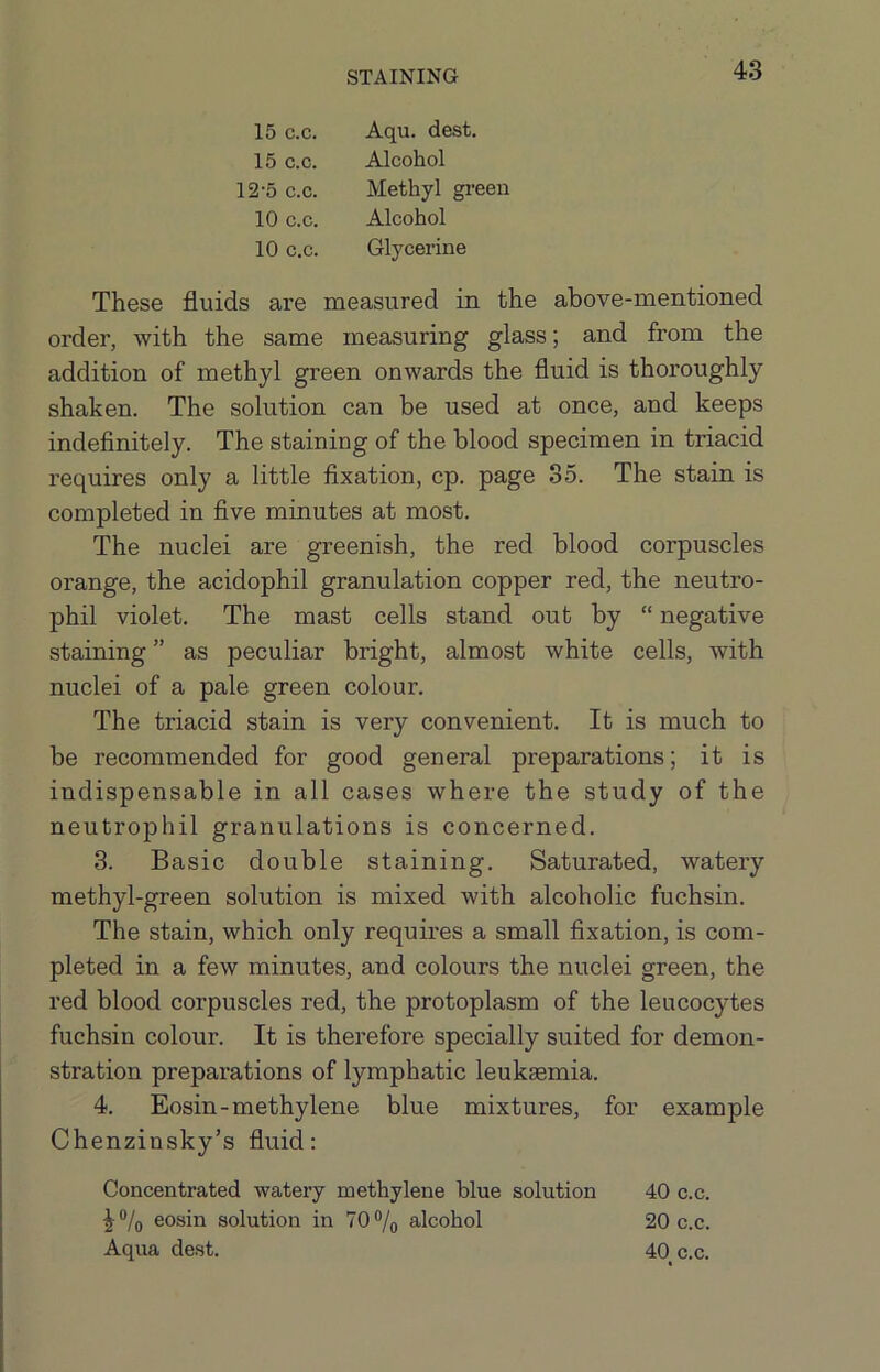 15 C.C. 15 c.c. 12'5 c.c. 10 c.c. 10 c.c. Aqu. dest. Alcohol Methyl green Alcohol Glycerine These fluids are measured in the above-mentioned order, with the same measuring glass; and from the addition of methyl green onwards the fluid is thoroughly shaken. The solution can be used at once, and keeps indeflnitely. The staining of the blood specimen in triacid requires only a little fixation, cp. page 35. The stain is completed in five minutes at most. The nuclei are greenish, the red blood corpuscles orange, the acidophil granulation copper red, the neutro- phil violet. The mast cells stand out by “ negative staining ” as peculiar bright, almost white cells, with nuclei of a pale green colour. The triacid stain is very convenient. It is much to be recommended for good general preparations; it is indispensable in all cases where the study of the neutrophil granulations is concerned. 3. Basic double staining. Saturated, watery methyl-green solution is mixed with alcoholic fuchsin. The stain, which only requires a small fixation, is com- pleted in a few minutes, and colours the nuclei green, the red blood corpuscles red, the protoplasm of the leucocytes fuchsin colour. It is therefore specially suited for demon- stration preparations of lymphatic leukaemia. 4. Eosin-methylene blue mixtures, for example Chenzinsky’s fluid: Concentrated watery methylene blue solution 40 c.c. ^®/o eosin solution in 70% alcohol 20 c.c. Aqua dest. 40 c.c.