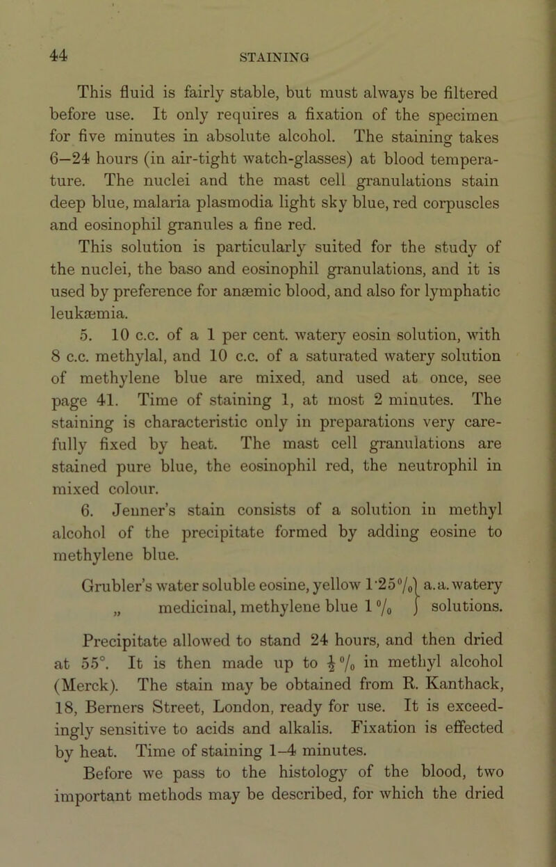 This fluid is fairly stable, but must always be filtered before use. It only requires a fixation of the specimen for five minutes in absolute alcohol. The staining takes o 6—24 hours (in air-tight watch-glasses) at blood tempera- ture. The nuclei and the mast cell granulations stain deep blue, malaria plasmodia light sky blue, red corpuscles and eosinophil granules a fine red. This solution is particularly suited for the study of the nuclei, the baso and eosinophil granulations, and it is used by preference for anaemic blood, and also for lymphatic leukaemia. 5. 10 c.c. of a 1 per cent, water}’^ eosin solution, with 8 c.c. methylal, and 10 c.c. of a saturated watery solution of methylene blue are mixed, and used at once, see page 41. Time of staining 1, at most 2 minutes. The staining is characteristic only in preparations very care- fully fixed by heat. The mast cell granulations are stained pure blue, the eosinophil red, the neutrophil in mixed colour. 6. Jeuner’s stain consists of a solution in methyl alcohol of the precipitate formed by adding eosine to methylene blue. Grubler’s water soluble eosine, yellow r257o] a. a. watery „ medicinal, methylene blue 1 ®/o j solutions. Precipitate allowed to stand 24 hours, and then dried at 55°. It is then made up to ^ ®/o in methyl alcohol (Merck). The stain may be obtained from R. Kanthack, 18, Berners Street, London, ready for use. It is exceed- ingly sensitive to acids and alkalis. Fixation is effected by heat. Time of staining 1-4 minutes. Before we pass to the histolog}^ of the blood, two important methods may be described, for which the dried