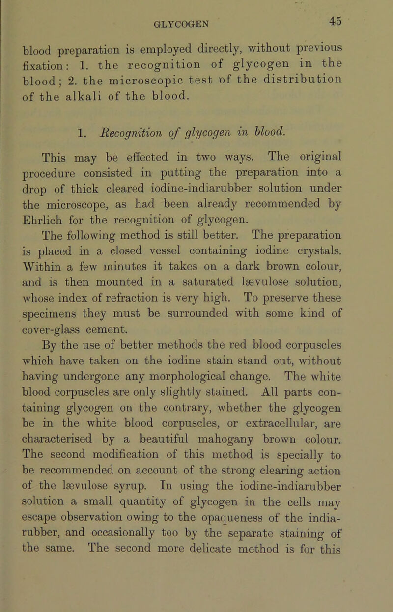 GLYCOGEN blood preparation is employed directly, without previous fixation: 1. the recognition of glycogen in the blood; 2. the microscopic test of the distribution of the alkali of the blood. 1. Recognition of glycogen in blood. This may be effected in two ways. The original procedure consisted in putting the preparation into a drop of thick cleared iodine-indiarubber solution under the microscope, as had been already recommended by Ehrlich for the recognition of glycogen. The following method is still better. The preparation is placed in a closed vessel containing iodine crystals. Within a few minutes it takes on a dark brown colour, and is then mounted in a saturated Isevulose solution, whose index of refraction is very high. To preserve these specimens they must be surrounded with some kind of cover-glass cement. By the use of better methods the red blood corpuscles which have taken on the iodine stain stand out, without having undergone any morphological change. The white blood corpuscles are only slightly stained. All parts con- taining glycogen on the contrary, whether the glycogen be in the white blood corpuscles, or extracellular, are characterised by a beautiful mahogany brown colour. The second modification of this method is specially to be recommended on account of the strong clearing action of the Isevulose syrup. In using the iodine-indiarubber solution a small quantity of glycogen in the cells may escape observation owing to the opaqueness of the india- rubber, and occasionally too by the separate staining of the same. The second more delicate method is for this