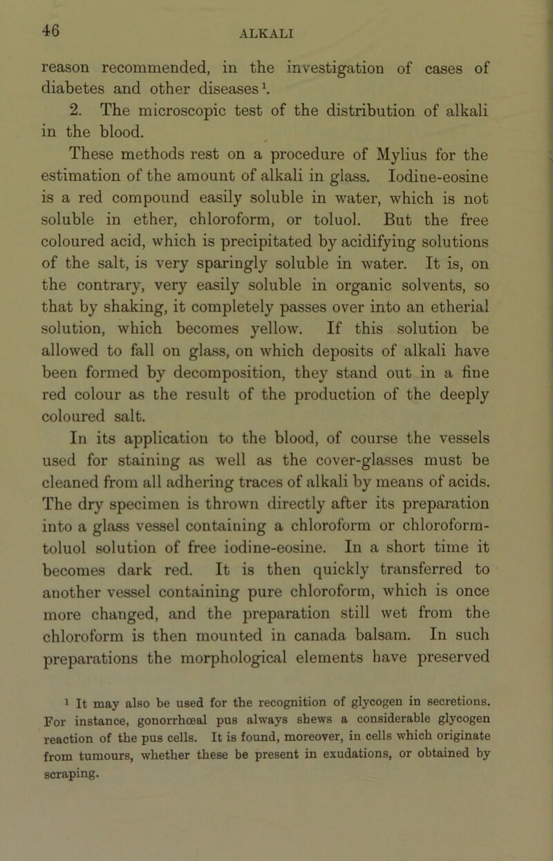 reason recommended, in the investigation of cases of diabetes and other diseases ^ 2. The microscopic test of the distribution of alkali in the blood. These methods rest on a procedure of Mylius for the estimation of the amount of alkali in glass. lodine-eosine is a red compound easily soluble in water, which is not soluble in ether, chloroform, or toluol. But the free coloured acid, which is precipitated by acidifying solutions of the salt, is very sparingly soluble in water. It is, on the contrary, very easily soluble in organic solvents, so that by shaking, it completely passes over into an etherial solution, which becomes yellow. If this solution be allowed to fall on glass, on which deposits of alkali have been formed by decomposition, they stand out in a fine red colour as the result of the production of the deeply coloured salt. In its application to the blood, of course the vessels used for staining as well as the cover-glasses must be cleaned from all adhering traces of alkali by means of acids. The dry specimen is thrown directly after its preparation into a glass vessel containing a chloroform or chloroform- toluol solution of free iodine-eosine. In a short time it becomes dark red. It is then quickly transferred to another vessel containing pure chloroform, which is once more changed, and the preparation still wet from the chloroform is then mounted in Canada balsam. In such preparations the morphological elements have preserved 1 It may also be used for the recognition of glycogen in secretions. For instance, gonorrhoeal pus always shews a considerable glycogen reaction of the pus cells. It is found, moreover, in cells which originate from tumours, whether these be present in exudations, or obtained by scraping.