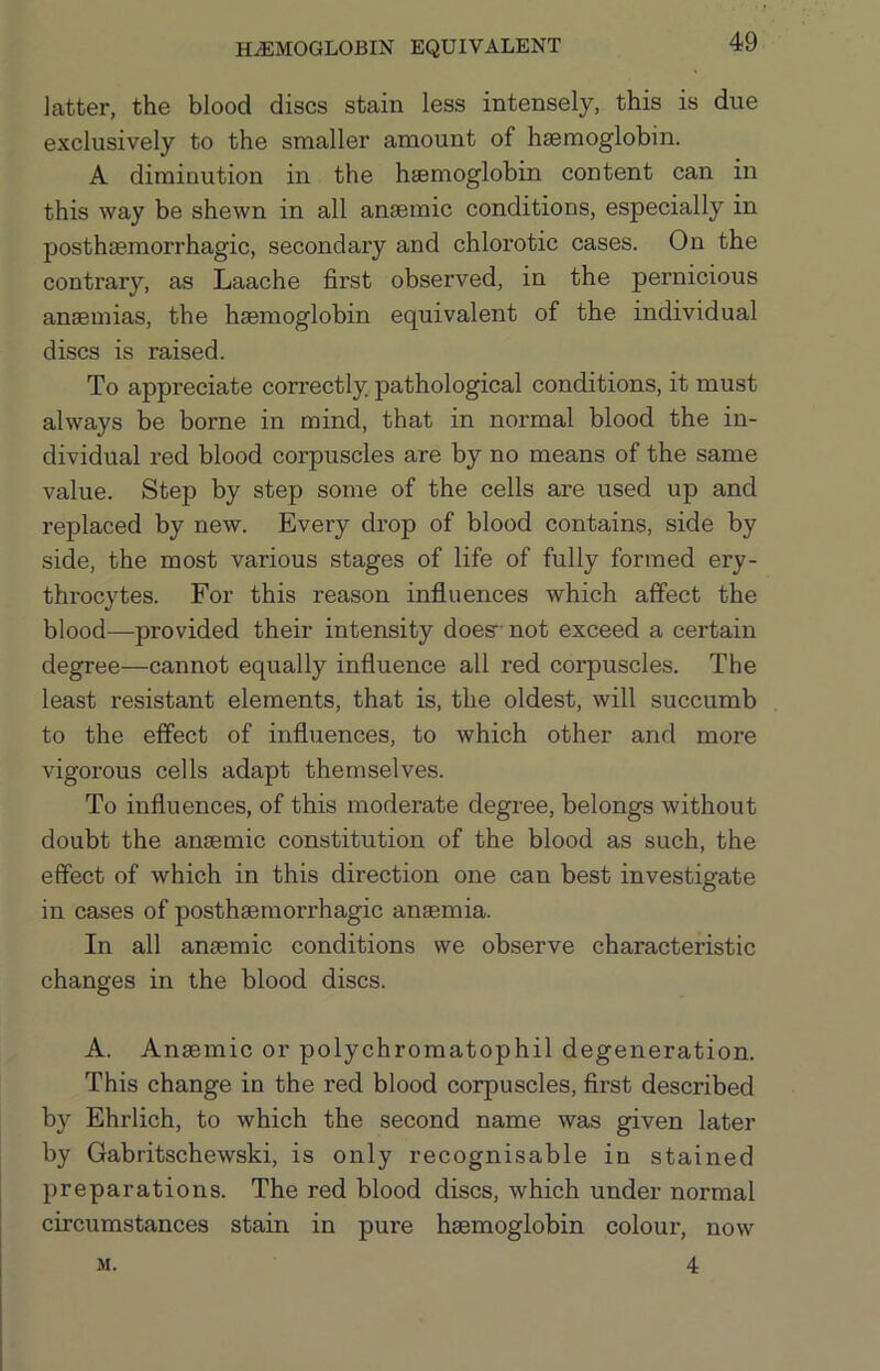 HEMOGLOBIN EQUIVALENT latter, the blood discs stain less intensely, this is due exclusively to the smaller amount of haemoglobin. A diminution in the haemoglobin content can in this way be shewn in all anaemic conditions, especially in posthaemorrhagic, secondary and chlorotic cases. On the contrary, as Laache first observed, in the pernicious anaemias, the haemoglobin equivalent of the individual discs is raised. To appreciate con-ectly pathological conditions, it must always be borne in mind, that in normal blood the in- dividual red blood corpuscles are by no means of the same value. Step by step some of the cells are used up and replaced by new. Every drop of blood contains, side by side, the most various stages of life of fully formed ery- throcytes. For this reason influences which affect the blood—provided their intensity does- not exceed a certain degree—cannot equally influence all red corpuscles. The least resistant elements, that is, the oldest, will succumb to the effect of influences, to which other and more vigorous cells adapt themselves. To influences, of this moderate degree, belongs without doubt the anaemic constitution of the blood as such, the effect of which in this direction one can best investigate in cases of posthaemorrhagic anaemia. In all anaemic conditions we observe characteristic changes in the blood discs. A. Anaemic or polychromatophil degeneration. This change in the red blood corpuscles, first described by Ehrlich, to which the second name was given later by Gabritschewski, is only recognisable in stained preparations. The red blood discs, which under normal circumstances stain in pure haemoglobin colour, now 4 M.