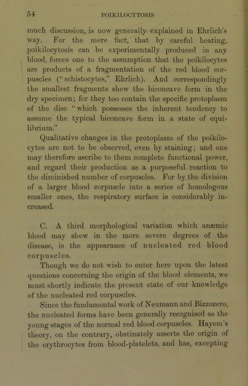 much discussion, is now generally explained in Ehrlich’s way. For the mere fact, that by careful heating, poikilocytosis can be experimentally produced in any blood, forces one to the assumption that the poikilocytes are products of a fragmentation of the red blood cor- puscles (“ schistocytes,” Ehrlich). And correspondingly the smallest fragments shew the biconcave form in the dry specimen; for they too contain the specific protoplasm of the disc “which possesses the inherent tendency to assume the typical biconcave form in a state of equi- librium.” Qualitative changes in the protoplasm of the poikilo- cytes are not to be observed, even by staining; and one may therefore ascribe to them complete functional power, and regard theii- production as a purposeful reaction to the diminished number of corpuscles. For by the division of a larger blood corpuscle into a series of homologous smaller ones, the respiratory surface is considerably in- creased. C. A third morphological variation which anaemic blood may shew in the more severe degrees of the disease, is the appearance of nucleated red blood corpuscles. Though we do not wish to enter here upon the latest questions concerning the origin of the blood elements, we must shortly indicate the present state of our knowledge of the nucleated red corpuscles. Since the fundamental work of Neumann and Bizzozero, the nucleated forms have been generally recognised as the young stages of the normal red blood corpuscles. Hayem’s theory, on the contrary, obstinately asserts the origin of the erythrocytes from blood-platelets, and has, excepting