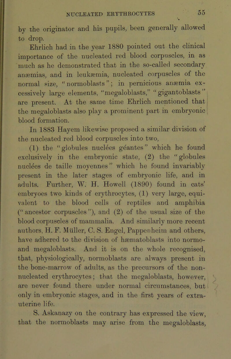 by the originator and his pupils, been generally allowed to drop. Ehrlich had in the year 1880 pointed out the clinical importance of the nucleated red blood corpuscles, in as much as he demonstrated that in the so-called secondary anaemias, and in leukaemia, nucleated corpuscles of the normal size, “ normoblasts ”; in pernicious anaemia ex- cessively large elements, “megaloblasts,” “ gigantoblasts ” are present. At the same time Ehrlich mentioned that the megaloblasts also play a prominent part in embryonic ‘ blood formation. In 1883 Hayem likewise proposed a similar division of the nucleated red blood corpuscles into two, (1) the “globules nudges gdantes” which he found exclusively in the embryonic state, (2) the “globules nuclees de taille moyennes” which he found invariably present in the later stages of embryonic life, and in adults. Further, W. H. Howell (1890) found in cats’ embryoes two kinds of erythrocytes, (1) very large, equi- valent to the blood cells of reptiles and amphibia (“ ancestor corpuscles ”), and (2) of the usual size of the blood corpuscles of mammalia. And similarly more recent authors, H. F. Muller, C. S. Engel, Pappenheim and others, have adhered to the division of hsematoblasts into normo- and megaloblasts. And it is on the whole recognised, that, physiologically, normoblasts are always present in the bone-marrow of adults, as the precursors of the non- nucleated erythrocytes; that the megaloblasts, however, are never found there under normal circumstances, but only in embryonic stages, and in the first years of extra- uterine life. S. Askanazy on the contrary has expressed the view, that the normoblasts may arise from the megaloblasts.