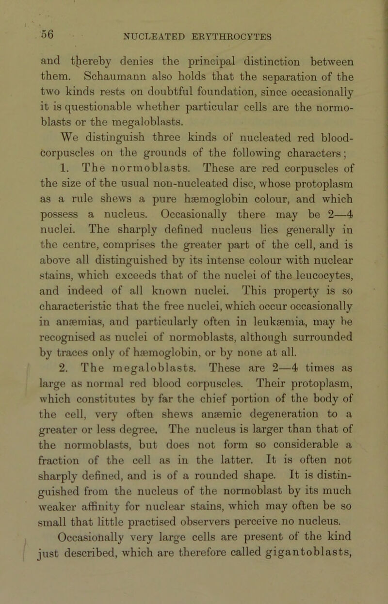 and thereby denies the principal distinction between them. Schaumann also holds that the separation of the two kinds rests on doubtful foundation, since occasionally it is questionable whether particular cells are the normo- blasts or the megaloblasts. We distinguish three kinds of nucleated red blood- corpuscles on the grounds of the following characters; 1. The normoblasts. These are red corpuscles of the size of the usual non-nucleated disc, whose protoplasm as a rule shews a pure haemoglobin colour, and which possess a nucleus. Occasionally there may be 2—4 nuclei. The sharply defined nucleus lies generally in the centre, comprises the greater part of the cell, and is above all distinguished by its intense colour with nuclear stains, which exceeds that of the nuclei of the leucocytes, and indeed of all known nuclei. This property is so characteristic that the free nuclei, which occur occasionally in anaemias, and particularly often in leukaemia, may be recognised as nuclei of normoblasts, although surrounded by traces only of haemoglobin, or by none at all. 2. The megaloblasts. These are 2—4 times as large as normal red blood corpuscles. Their protoplasm, which constitutes by far the chief portion of the body of the cell, very often shews anaemic degeneration to a greater or less degi'ee. The nucleus is larger than that of the normoblasts, but does not form so considerable a fraction of the cell as in the latter. It is often not sharply defined, and is of a rounded shape. It is distin- guished from the nucleus of the normoblast by its much weaker affinity for nuclear stains, which may often be so small that little practised observers perceive no nucleus. Occasionally very large cells are present of the kind just described, which are therefore called gigantoblasts,