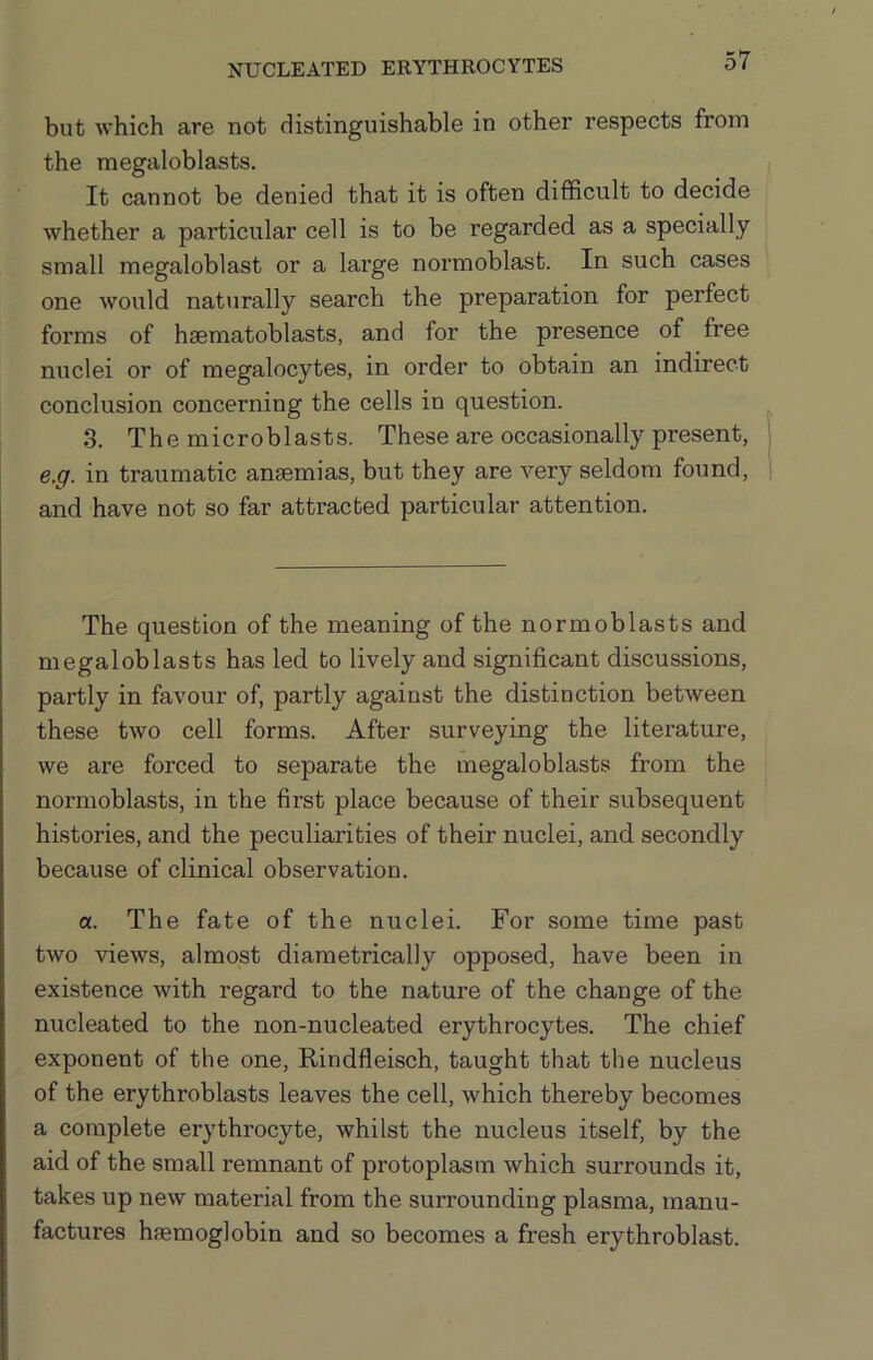 but which are not distinguishable in other respects from the megaloblasts. It cannot be denied that it is often difficult to decide whether a particular cell is to be regarded as a specially small megaloblast or a large normoblast. In such cases one would nattirally search the preparation for perfect forms of haematoblasts, and for the presence of free nuclei or of megalocytes, in order to obtain an indirect conclusion concerning the cells in question. 3. The microblasts. These are occasionally present, e.g. in traumatic ansemias, but they are very seldom found, and have not so far attracted particular attention. The question of the meaning of the normoblasts and megaloblasts has led to lively and significant discussions, partly in favour of, partly against the distinction between these two cell forms. After surveying the literature, we are forced to separate the megaloblasts from the normoblasts, in the first place because of their subsequent histories, and the peculiarities of their nuclei, and secondly because of clinical observation. a. The fate of the nuclei. For some time past two views, almost diametrically opposed, have been in existence with regard to the nature of the change of the nucleated to the non-nucleated erythrocytes. The chief exponent of the one, Rindfleisch, taught that the nucleus of the erythroblasts leaves the cell, which thereby becomes a complete erythrocyte, whilst the nucleus itself, by the aid of the small remnant of protoplasm which surrounds it, takes up new material from the surrounding plasma, manu- factures haemoglobin and so becomes a fresh erythroblast.