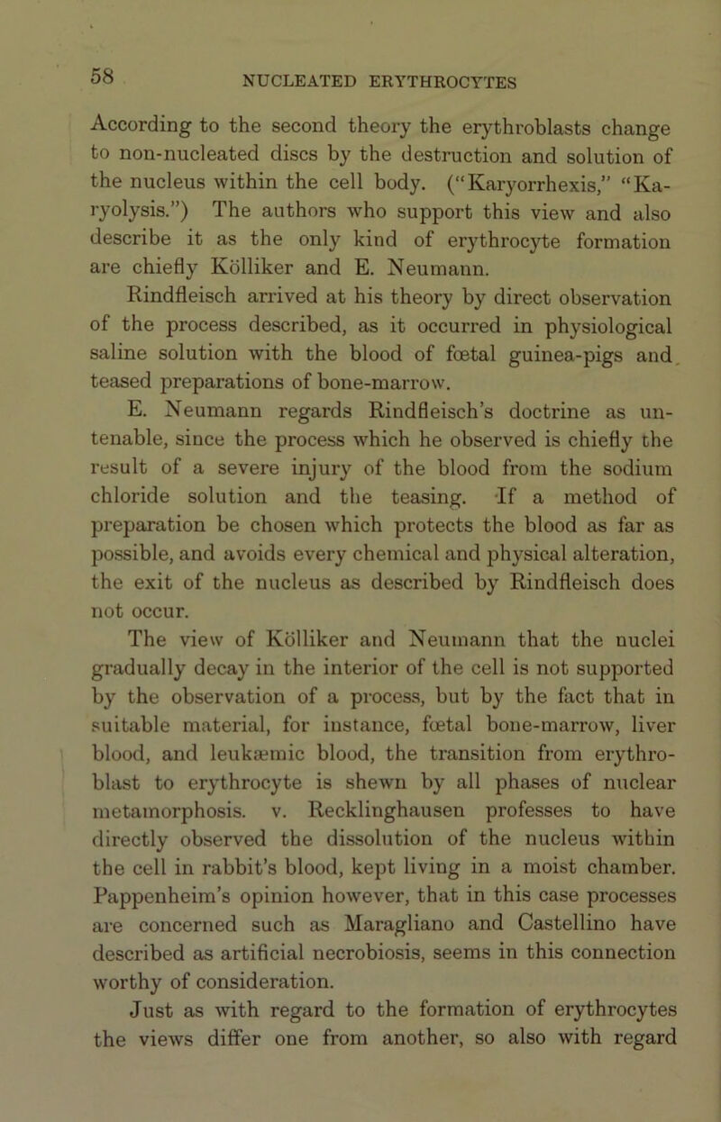 According to the second theory the erythroblasts change to non-nucleated discs by the destruction and solution of the nucleus within the cell body. (“Karyorrhexis,” “Ka- ryolysis.”) The authors who support this view and also describe it as the only kind of erythrocyte formation are chiefly Kolliker and E. Neumann. Rindfleisch arrived at his theory by direct observation of the process described, as it occurred in physiological saline solution with the blood of foetal guinea-pigs and, teased preparations of bone-marrow. E. Neumann regards Rindfleisch’s doctrine as un- tenable, since the process which he observed is chiefly the result of a severe injury of the blood from the sodium chloride solution and the teasing. Tf a method of preparation be chosen which protects the blood as far as po.ssible, and avoids every chemical and physical alteration, the exit of the nucleus as described by Rindfleisch does not occur. The view of Kolliker and Neumann that the nuclei gradually decay in the interior of the cell is not supported by the observation of a process, but by the fact that in suitable material, for instance, foetal bone-marrow, liver blood, and leuka?mic blood, the transition from erythro- blast to erythrocyte is shewn by all phases of nuclear metamorphosis, v. Recklinghausen professes to have directly observed the dissolution of the nucleus within the cell in rabbit’s blood, kept living in a moist chamber. Pappenheim’s opinion however, that in this case processes are concerned such as Maragliano and Castellino have described as artificial necrobiosis, seems in this connection worthy of consideration. Just as with regard to the formation of erythrocytes the views differ one from another, so also with regard