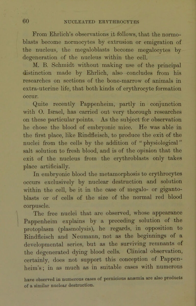 From Ehrlich’s observations it follows, that the normo- blasts become normocytes by extrusion or emigration of the nucleus, the megaloblasts become megalocytes by degeneration of the nucleus within the cell. M. B. Schmidt without making use of the principal distinction made by Ehrlich, also concludes from his researches on sections of the bone-marrow of animals in extra-uterine life, that both kinds of erythrocyte formation occur. Quite recently Pappenheim, partly in conjunction with O. Israel, has carried out very thorough researches on these particular points. As the subject for observation he chose the blood of embryonic mice. He was able in the first place, like Rindfleisch, to produce the exit of the nuclei from the cells by the addition of “ physiological ” salt solution to fresh blood, and is of the opinion that the exit of the nucleus from the erythroblasts only takes place artificially. In embryonic blood the metamorphosis to erythrocytes occurs exclusively by nuclear destruction and solution within the cell, be it in the case of megalo- or giganto- blasts or of cells of the size of the normal red blood corpuscle. The free nuclei that are observed, whose appearance Pappenheim explains by a preceding solution of the protoplasm (plasmol}'sis), he regards, in opposition to Rindfleisch and Neumann, not as the beginnings of a developmental series, but as the surviving remnants of the degenerated dying blood cells. Clinical observation, certainly, does not support this conception of Pappen- heim’s; in as much as in suitable cases with numerous Lave observed in numerous cases of pernicious anremia are also products of a similar nuclear destruction.